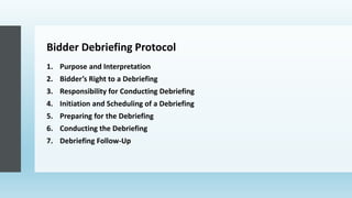 Bidder Debriefing Protocol
1. Purpose and Interpretation
2. Bidder’s Right to a Debriefing
3. Responsibility for Conducting Debriefing
4. Initiation and Scheduling of a Debriefing
5. Preparing for the Debriefing
6. Conducting the Debriefing
7. Debriefing Follow-Up
 