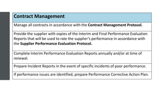 Contract Management
Manage all contracts in accordance with the Contract Management Protocol.
Provide the supplier with copies of the Interim and Final Performance Evaluation
Reports that will be used to rate the supplier’s performance in accordance with
the Supplier Performance Evaluation Protocol.
Complete Interim Performance Evaluation Reports annually and/or at time of
renewal.
Prepare Incident Reports in the event of specific incidents of poor performance.
If performance issues are identified, prepare Performance Corrective Action Plan.
 