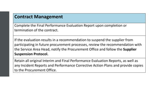 Contract Management
Complete the Final Performance Evaluation Report upon completion or
termination of the contract.
If the evaluation results in a recommendation to suspend the supplier from
participating in future procurement processes, review the recommendation with
the Service Area Head, notify the Procurement Office and follow the Supplier
Suspension Protocol.
Retain all original Interim and Final Performance Evaluation Reports, as well as
any Incident Reports and Performance Corrective Action Plans and provide copies
to the Procurement Office.
 