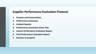 Supplier Performance Evaluation Protocol
1. Purpose and Interpretation
2. Performance Evaluation
3. Incident Reports
4. Performance Corrective Action Plan
5. Interim Performance Evaluation Report
6. Final Performance Evaluation Report
7. Decision to Suspend
 