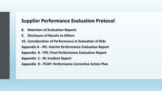 Supplier Performance Evaluation Protocol
8. Retention of Evaluation Reports
9. Disclosure of Results to Others
10. Consideration of Performance in Evaluation of Bids
Appendix A - IPE: Interim Performance Evaluation Report
Appendix B - FPE: Final Performance Evaluation Report
Appendix C - IR: Incident Report
Appendix D - PCAP: Performance Corrective Action Plan
 