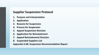 Supplier Suspension Protocol
1. Purpose and Interpretation
2. Application
3. Reasons for Suspension
4. Process for Suspension
5. Appeal Suspension Decision
6. Application for Reinstatement
7. Appeal Reinstatement Decision
8. Suspended Suppliers List
Appendix A-SR: Suspension Recommendation Report
 