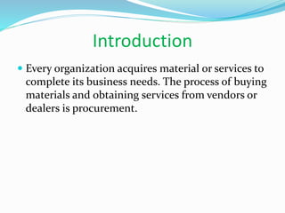 Introduction
 Every organization acquires material or services to
complete its business needs. The process of buying
materials and obtaining services from vendors or
dealers is procurement.
 