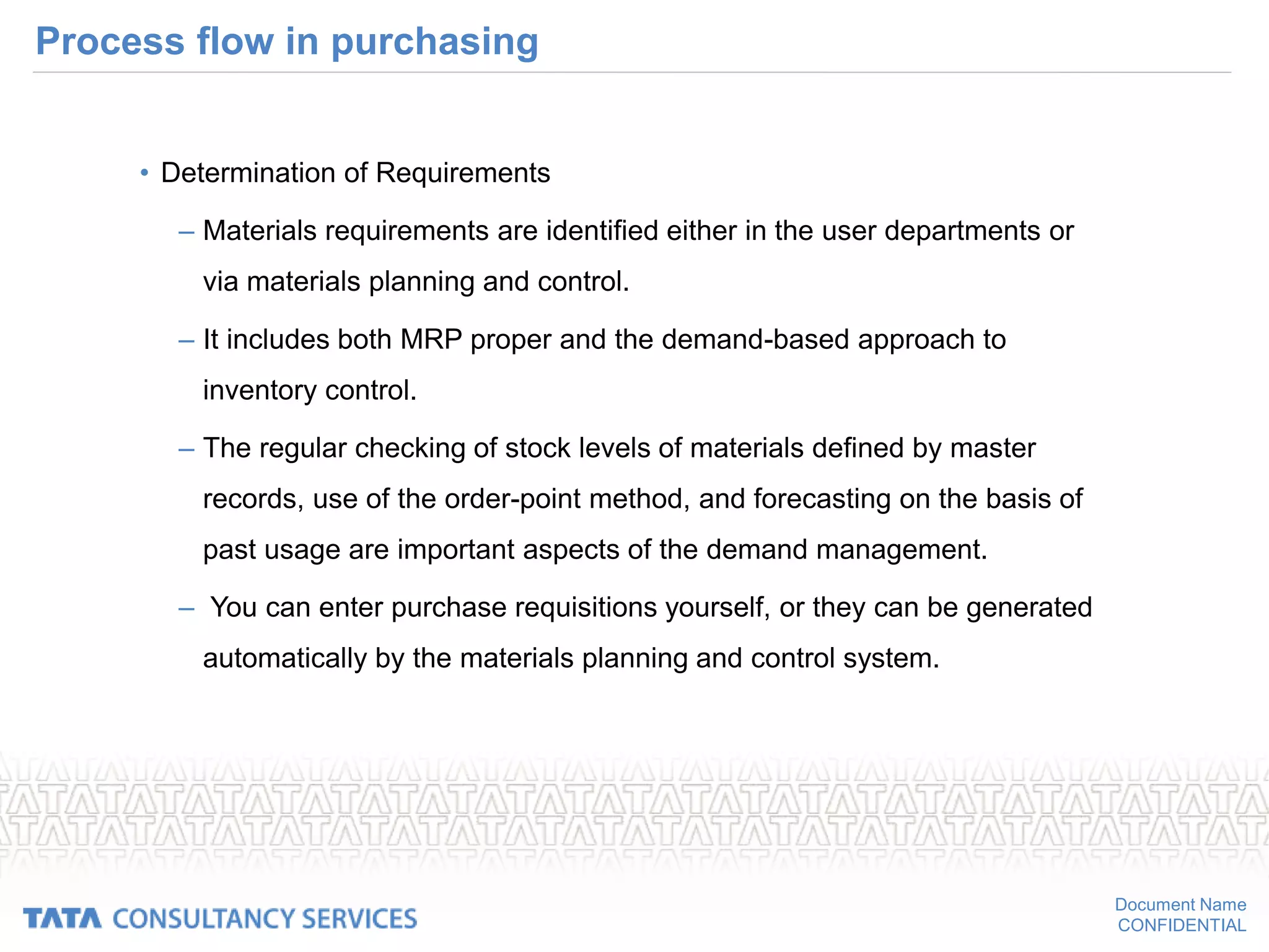 Document Name
CONFIDENTIAL
Process flow in purchasing
• Determination of Requirements
– Materials requirements are identified either in the user departments or
via materials planning and control.
– It includes both MRP proper and the demand-based approach to
inventory control.
– The regular checking of stock levels of materials defined by master
records, use of the order-point method, and forecasting on the basis of
past usage are important aspects of the demand management.
– You can enter purchase requisitions yourself, or they can be generated
automatically by the materials planning and control system.
 