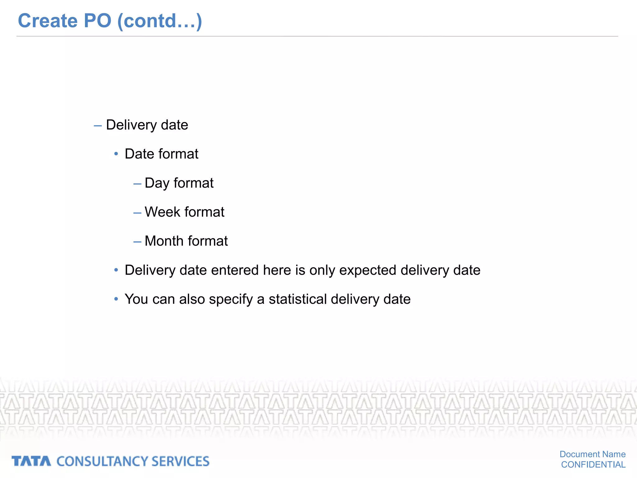 Document Name
CONFIDENTIAL
Create PO (contd…)
– Delivery date
• Date format
– Day format
– Week format
– Month format
• Delivery date entered here is only expected delivery date
• You can also specify a statistical delivery date
 