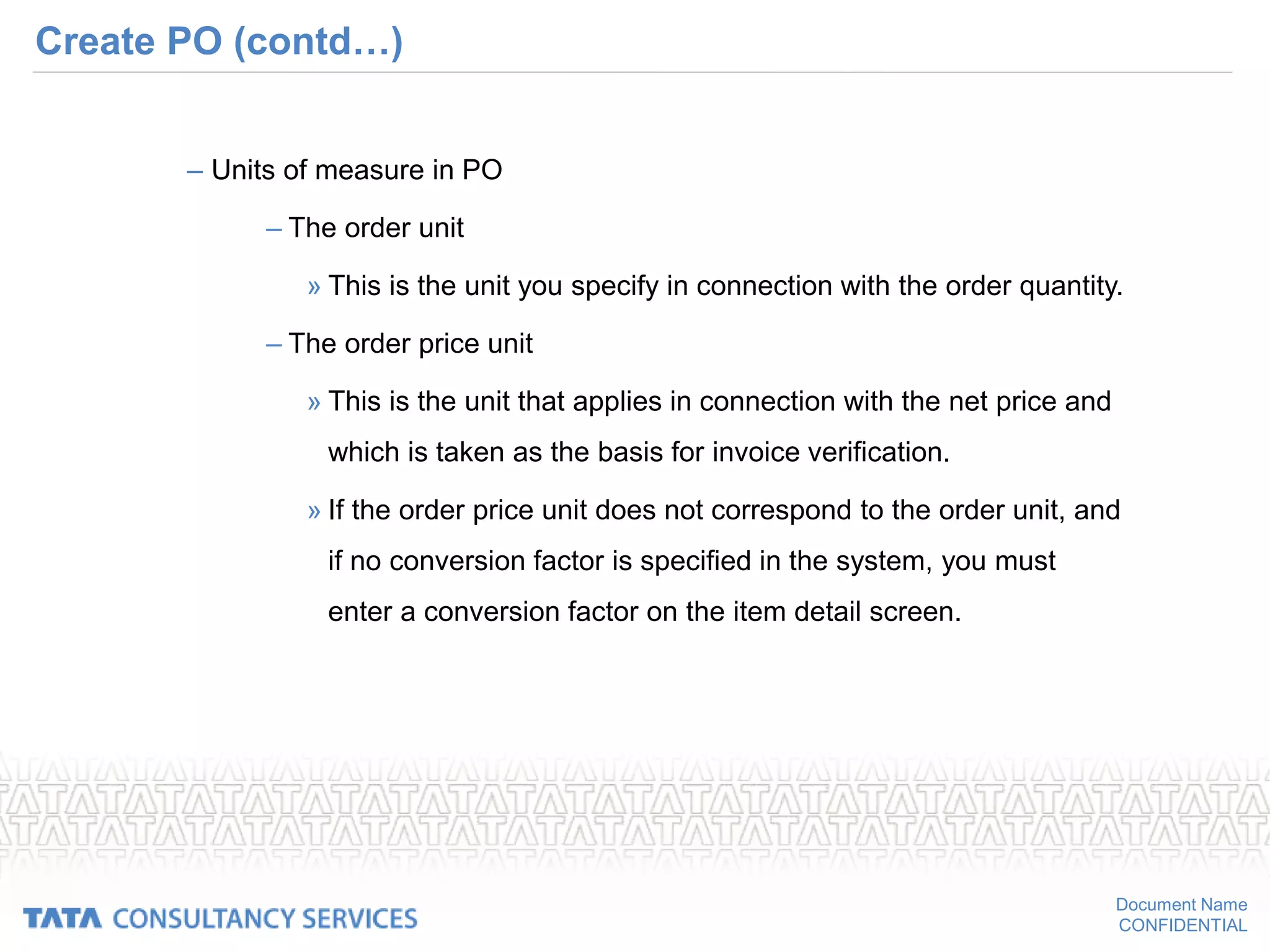 Document Name
CONFIDENTIAL
Create PO (contd…)
– Units of measure in PO
– The order unit
» This is the unit you specify in connection with the order quantity.
– The order price unit
» This is the unit that applies in connection with the net price and
which is taken as the basis for invoice verification.
» If the order price unit does not correspond to the order unit, and
if no conversion factor is specified in the system, you must
enter a conversion factor on the item detail screen.
 