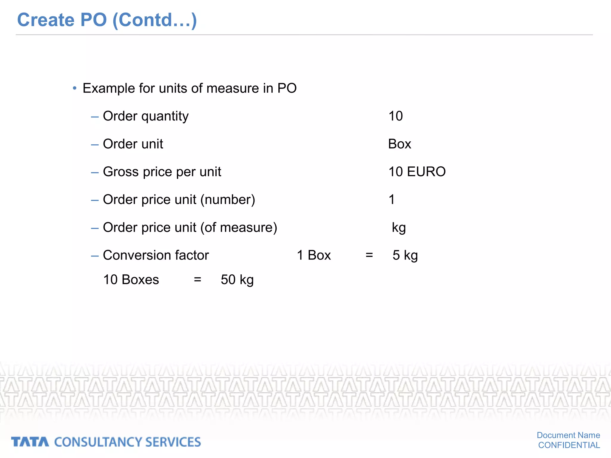 Document Name
CONFIDENTIAL
Create PO (Contd…)
• Example for units of measure in PO
– Order quantity 10
– Order unit Box
– Gross price per unit 10 EURO
– Order price unit (number) 1
– Order price unit (of measure) kg
– Conversion factor 1 Box = 5 kg
10 Boxes = 50 kg
 