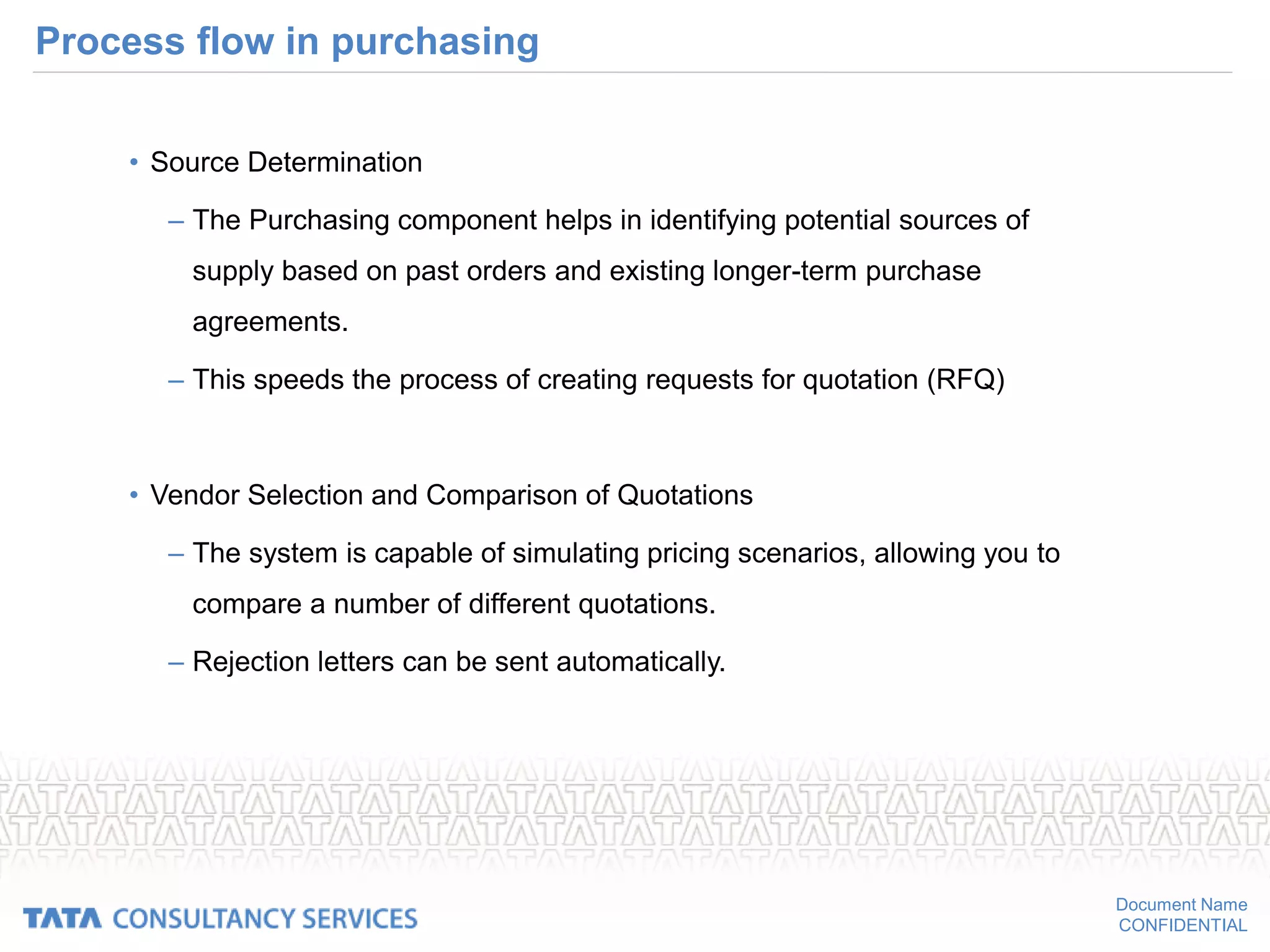 Document Name
CONFIDENTIAL
Process flow in purchasing
• Source Determination
– The Purchasing component helps in identifying potential sources of
supply based on past orders and existing longer-term purchase
agreements.
– This speeds the process of creating requests for quotation (RFQ)
• Vendor Selection and Comparison of Quotations
– The system is capable of simulating pricing scenarios, allowing you to
compare a number of different quotations.
– Rejection letters can be sent automatically.
 
