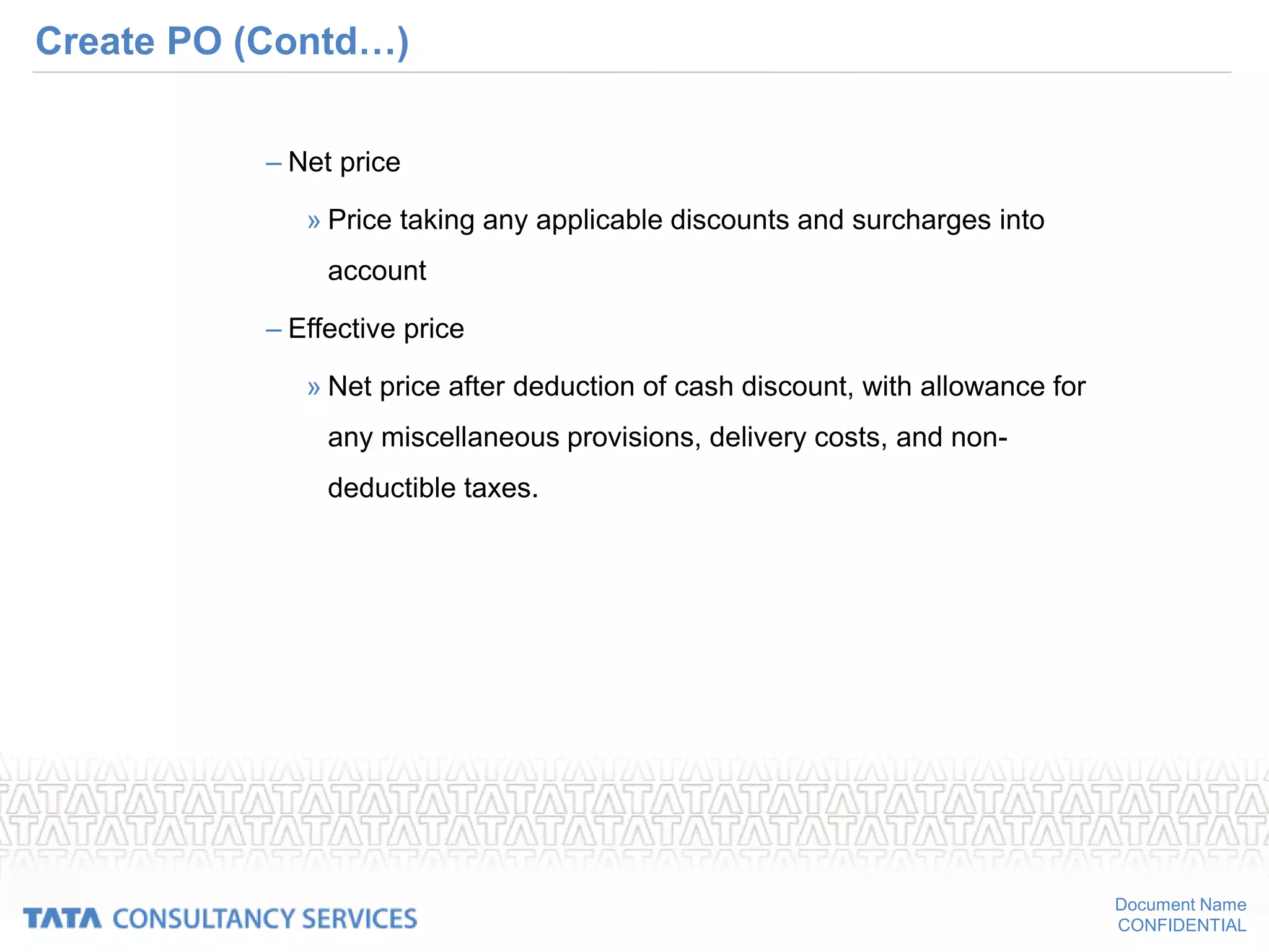 Document Name
CONFIDENTIAL
Create PO (Contd…)
– Net price
» Price taking any applicable discounts and surcharges into
account
– Effective price
» Net price after deduction of cash discount, with allowance for
any miscellaneous provisions, delivery costs, and non-
deductible taxes.
 