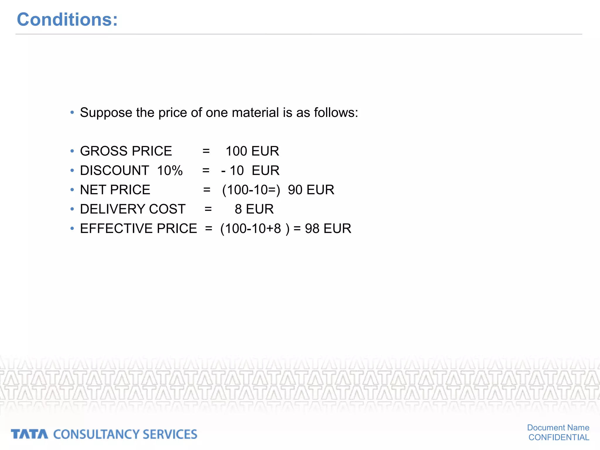 Document Name
CONFIDENTIAL
Conditions:
• Suppose the price of one material is as follows:
• GROSS PRICE = 100 EUR
• DISCOUNT 10% = - 10 EUR
• NET PRICE = (100-10=) 90 EUR
• DELIVERY COST = 8 EUR
• EFFECTIVE PRICE = (100-10+8 ) = 98 EUR
 