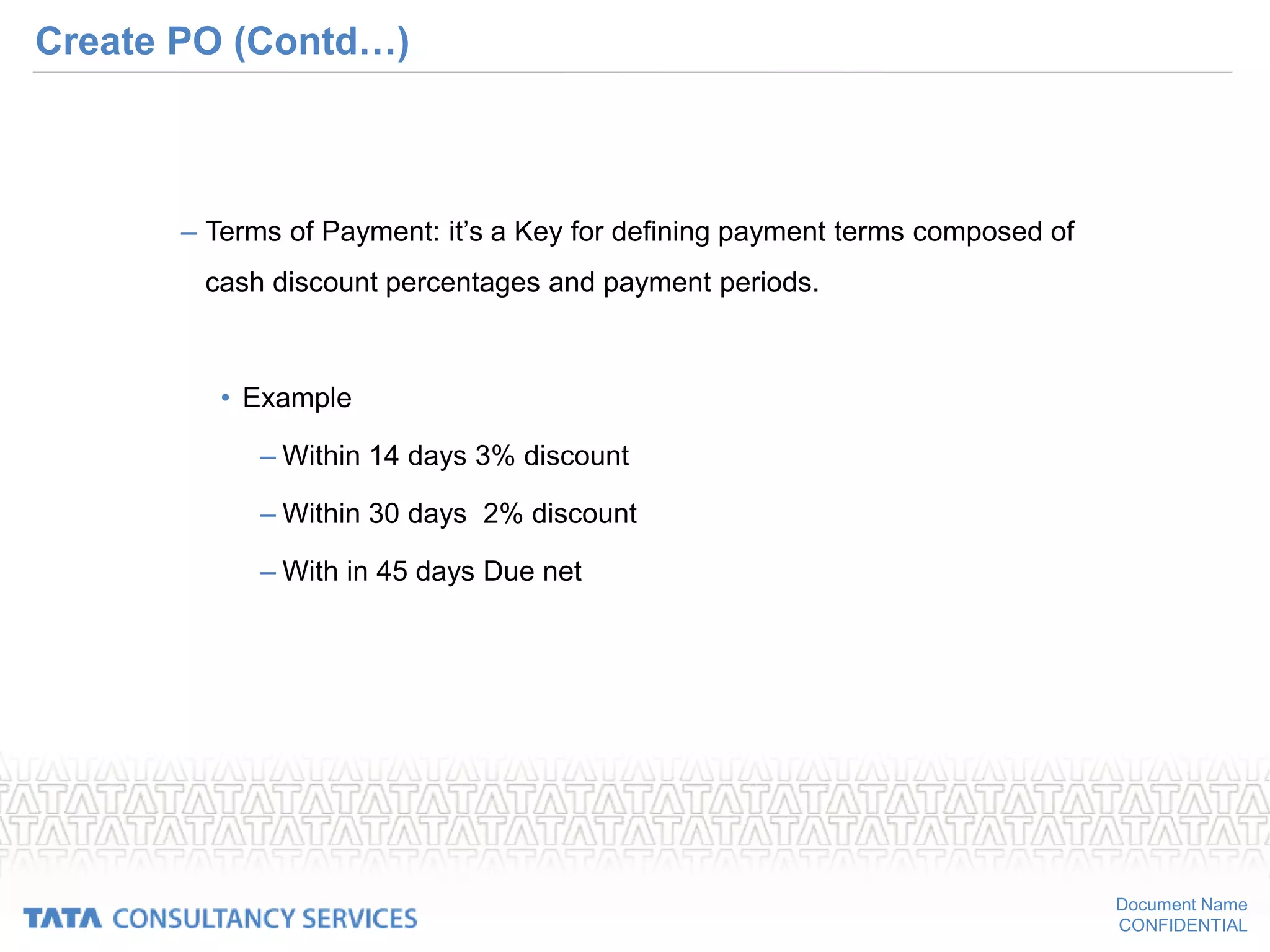 Document Name
CONFIDENTIAL
Create PO (Contd…)
– Terms of Payment: it’s a Key for defining payment terms composed of
cash discount percentages and payment periods.
• Example
– Within 14 days 3% discount
– Within 30 days 2% discount
– With in 45 days Due net
 