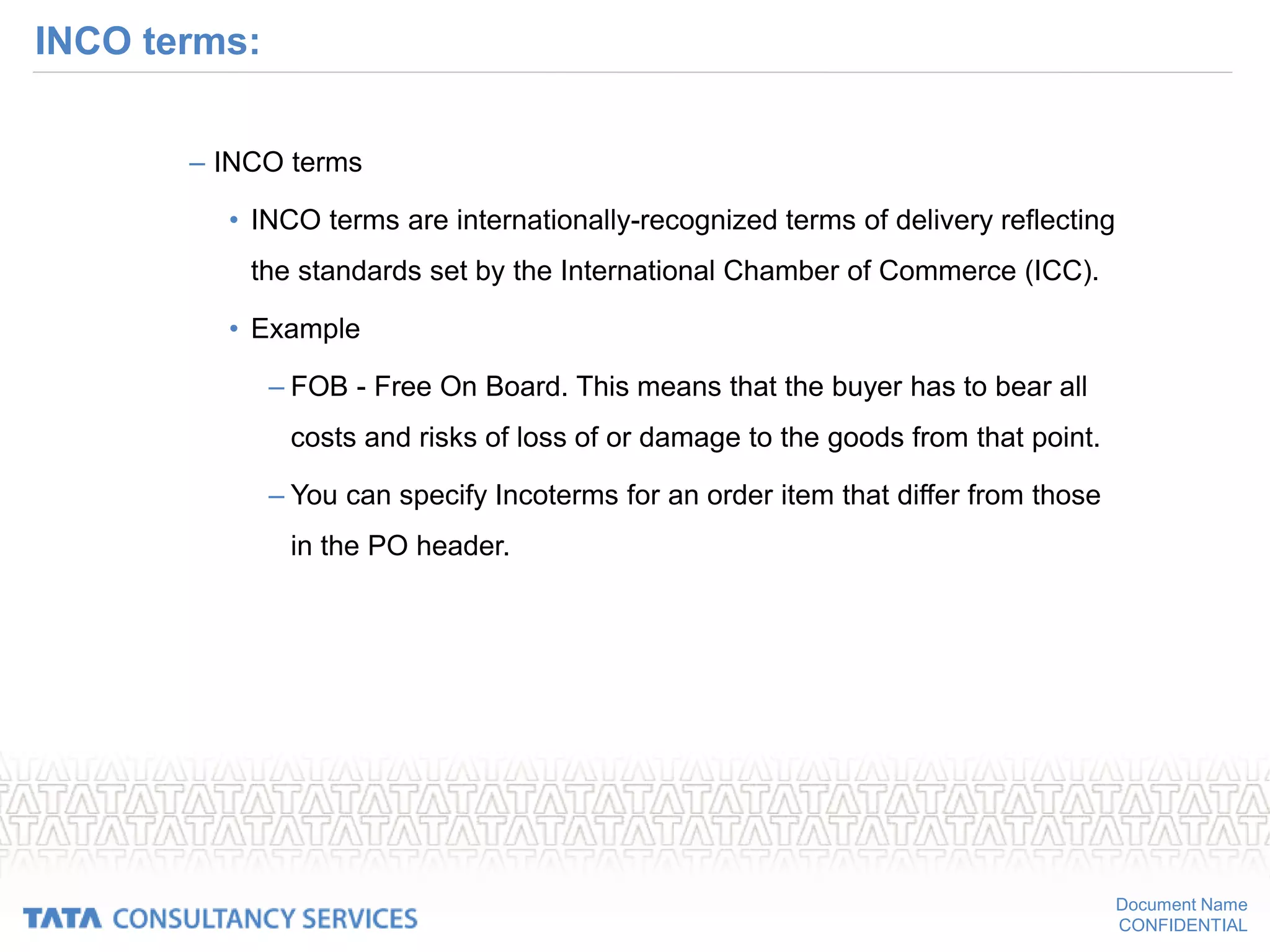 Document Name
CONFIDENTIAL
INCO terms:
– INCO terms
• INCO terms are internationally-recognized terms of delivery reflecting
the standards set by the International Chamber of Commerce (ICC).
• Example
– FOB - Free On Board. This means that the buyer has to bear all
costs and risks of loss of or damage to the goods from that point.
– You can specify Incoterms for an order item that differ from those
in the PO header.
 