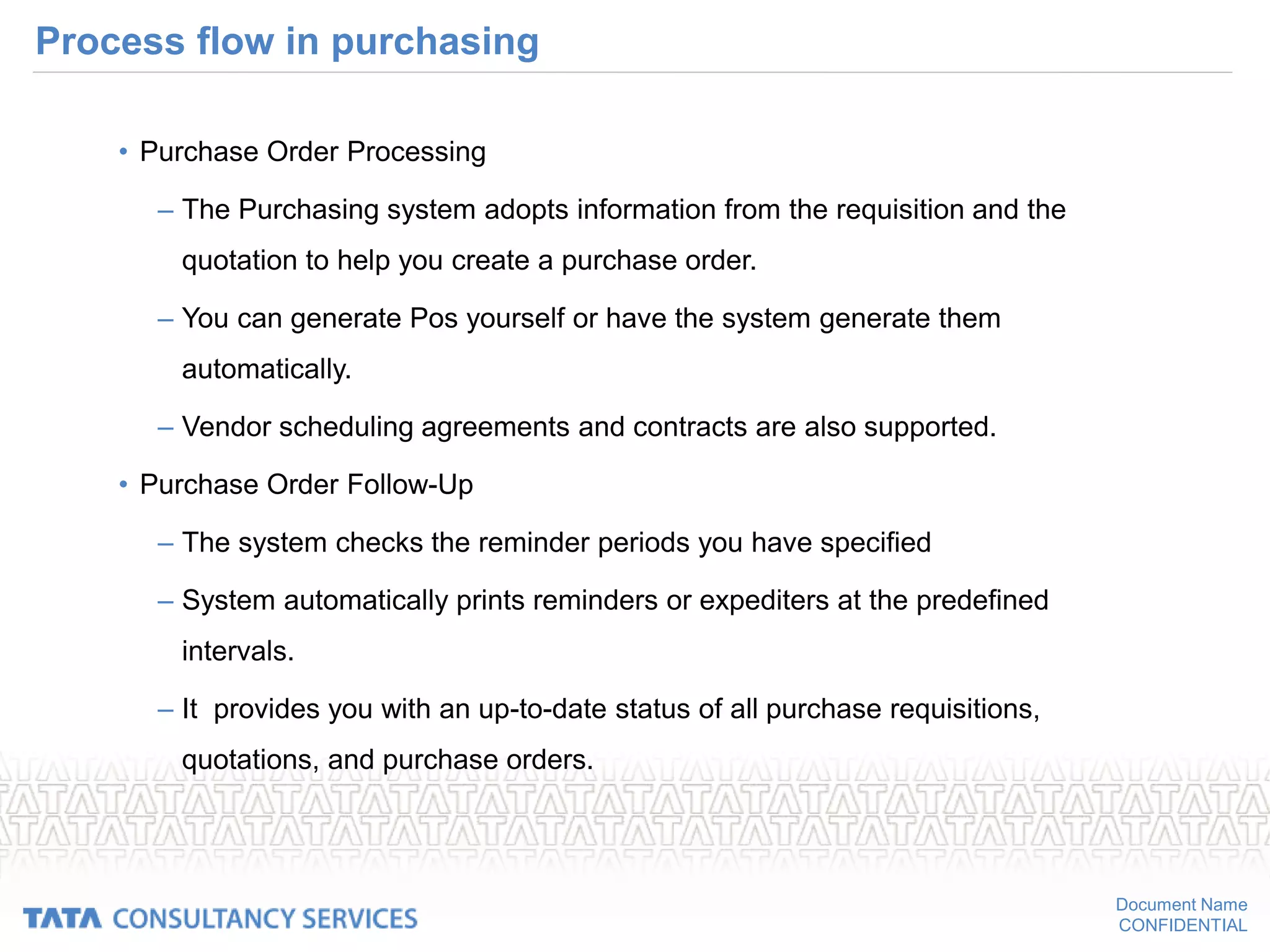 Document Name
CONFIDENTIAL
Process flow in purchasing
• Purchase Order Processing
– The Purchasing system adopts information from the requisition and the
quotation to help you create a purchase order.
– You can generate Pos yourself or have the system generate them
automatically.
– Vendor scheduling agreements and contracts are also supported.
• Purchase Order Follow-Up
– The system checks the reminder periods you have specified
– System automatically prints reminders or expediters at the predefined
intervals.
– It provides you with an up-to-date status of all purchase requisitions,
quotations, and purchase orders.
 
