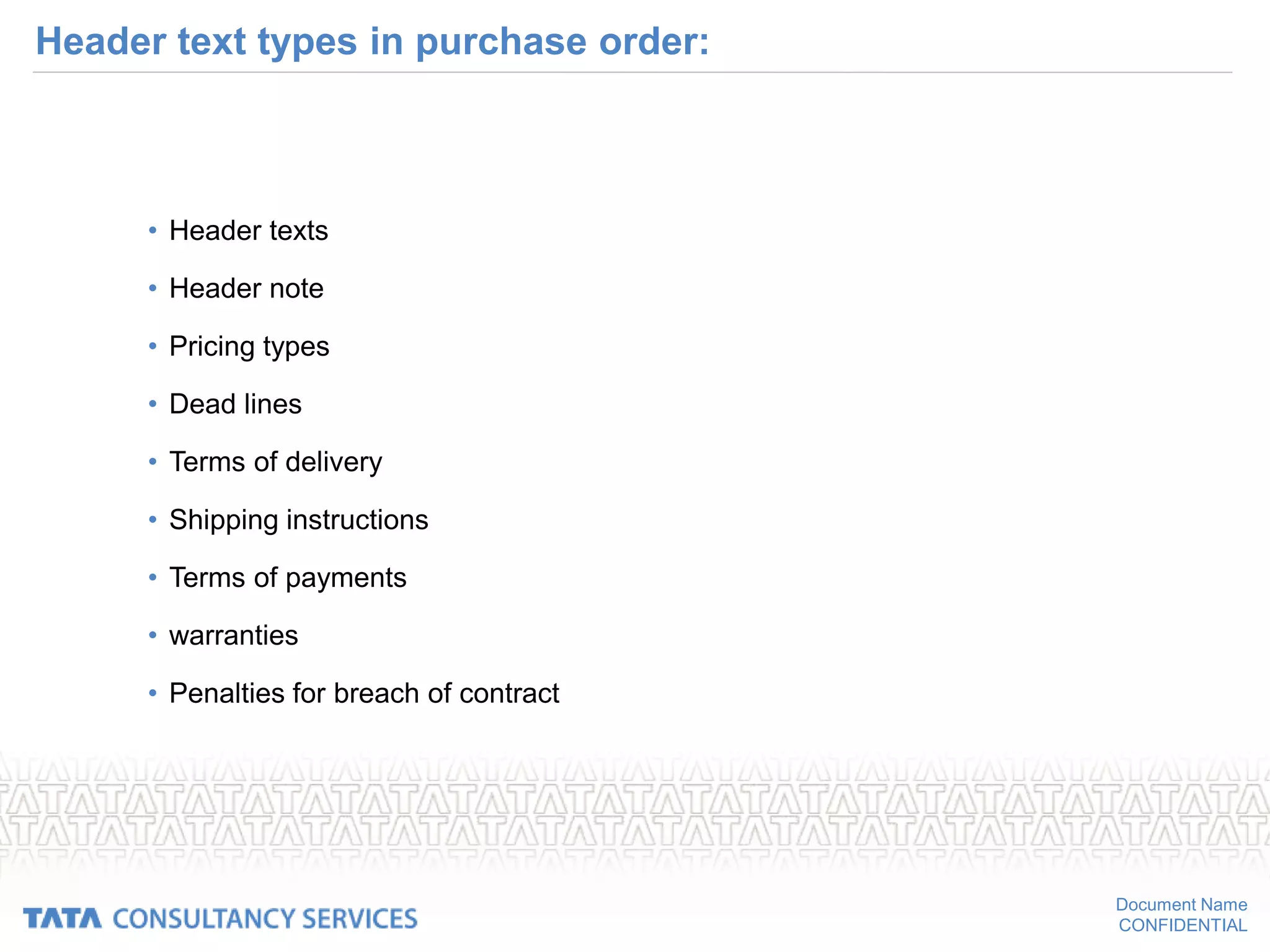 Document Name
CONFIDENTIAL
Header text types in purchase order:
• Header texts
• Header note
• Pricing types
• Dead lines
• Terms of delivery
• Shipping instructions
• Terms of payments
• warranties
• Penalties for breach of contract
 