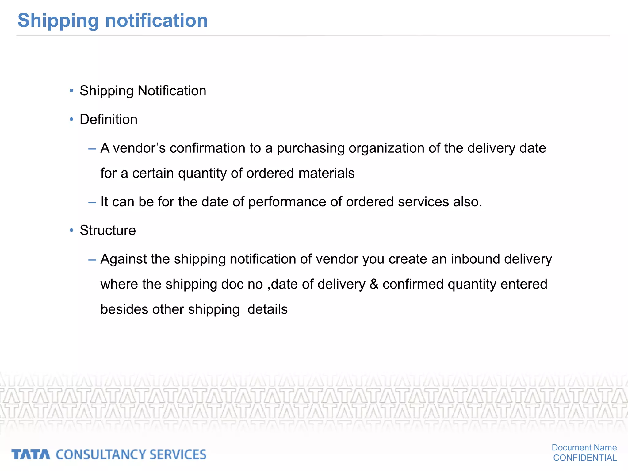 Document Name
CONFIDENTIAL
Shipping notification
• Shipping Notification
• Definition
– A vendor’s confirmation to a purchasing organization of the delivery date
for a certain quantity of ordered materials
– It can be for the date of performance of ordered services also.
• Structure
– Against the shipping notification of vendor you create an inbound delivery
where the shipping doc no ,date of delivery & confirmed quantity entered
besides other shipping details
 