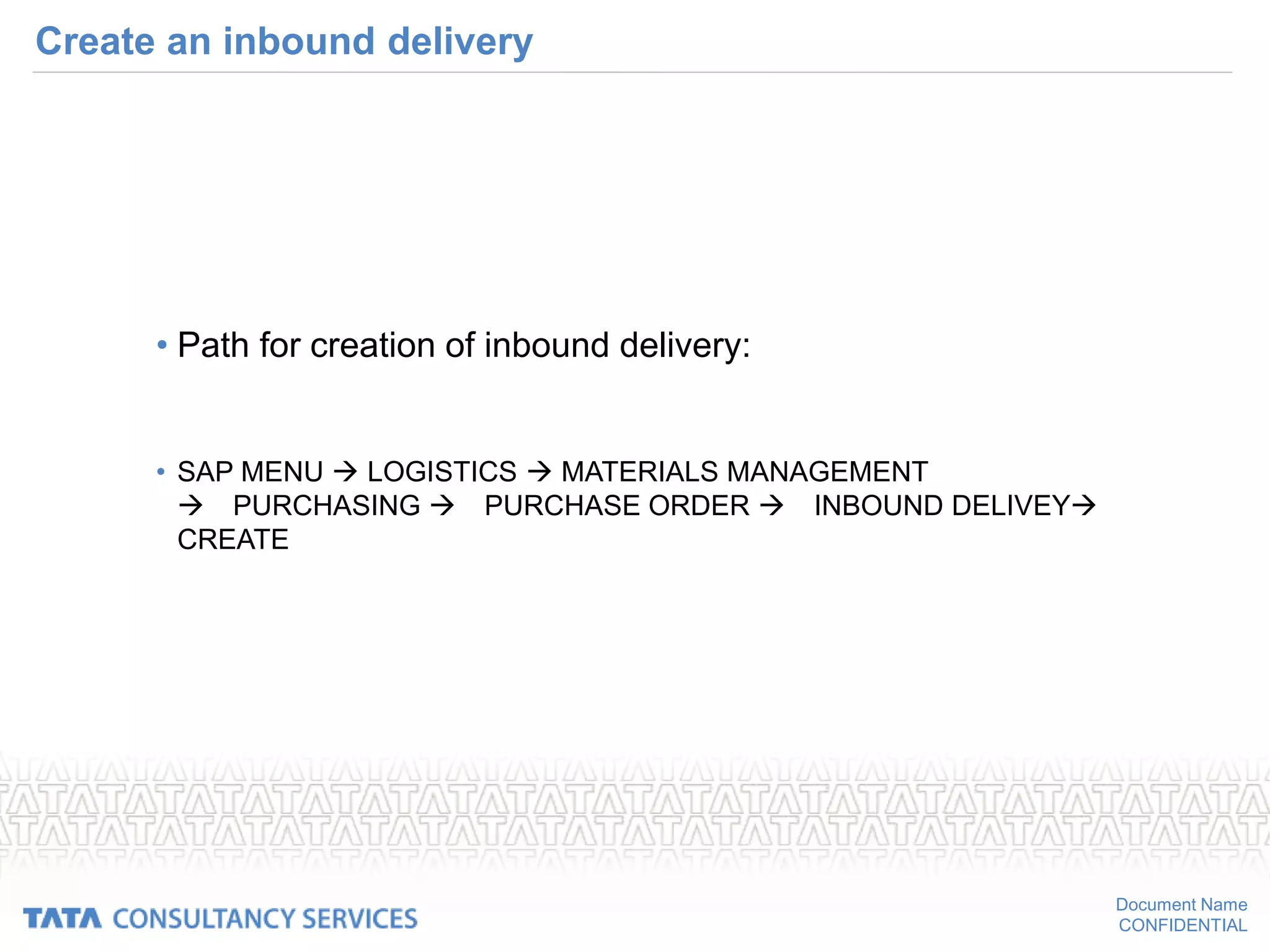 Document Name
CONFIDENTIAL
Create an inbound delivery
• Path for creation of inbound delivery:
• SAP MENU  LOGISTICS  MATERIALS MANAGEMENT
PURCHASING PURCHASE ORDER INBOUND DELIVEY
CREATE
 