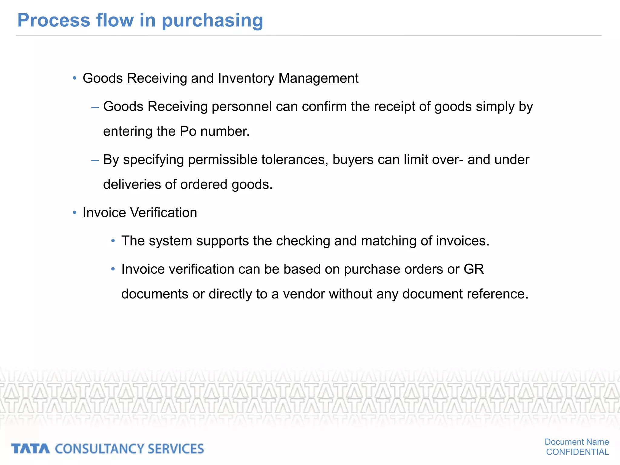 Document Name
CONFIDENTIAL
Process flow in purchasing
• Goods Receiving and Inventory Management
– Goods Receiving personnel can confirm the receipt of goods simply by
entering the Po number.
– By specifying permissible tolerances, buyers can limit over- and under
deliveries of ordered goods.
• Invoice Verification
• The system supports the checking and matching of invoices.
• Invoice verification can be based on purchase orders or GR
documents or directly to a vendor without any document reference.
 