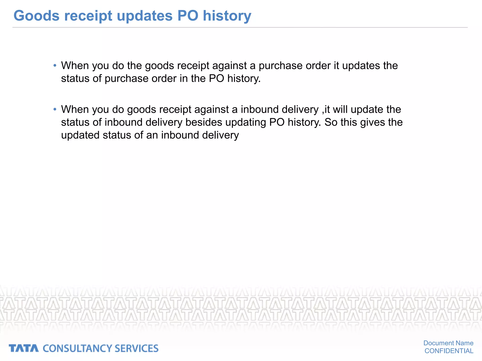 Document Name
CONFIDENTIAL
Goods receipt updates PO history
• When you do the goods receipt against a purchase order it updates the
status of purchase order in the PO history.
• When you do goods receipt against a inbound delivery ,it will update the
status of inbound delivery besides updating PO history. So this gives the
updated status of an inbound delivery
 