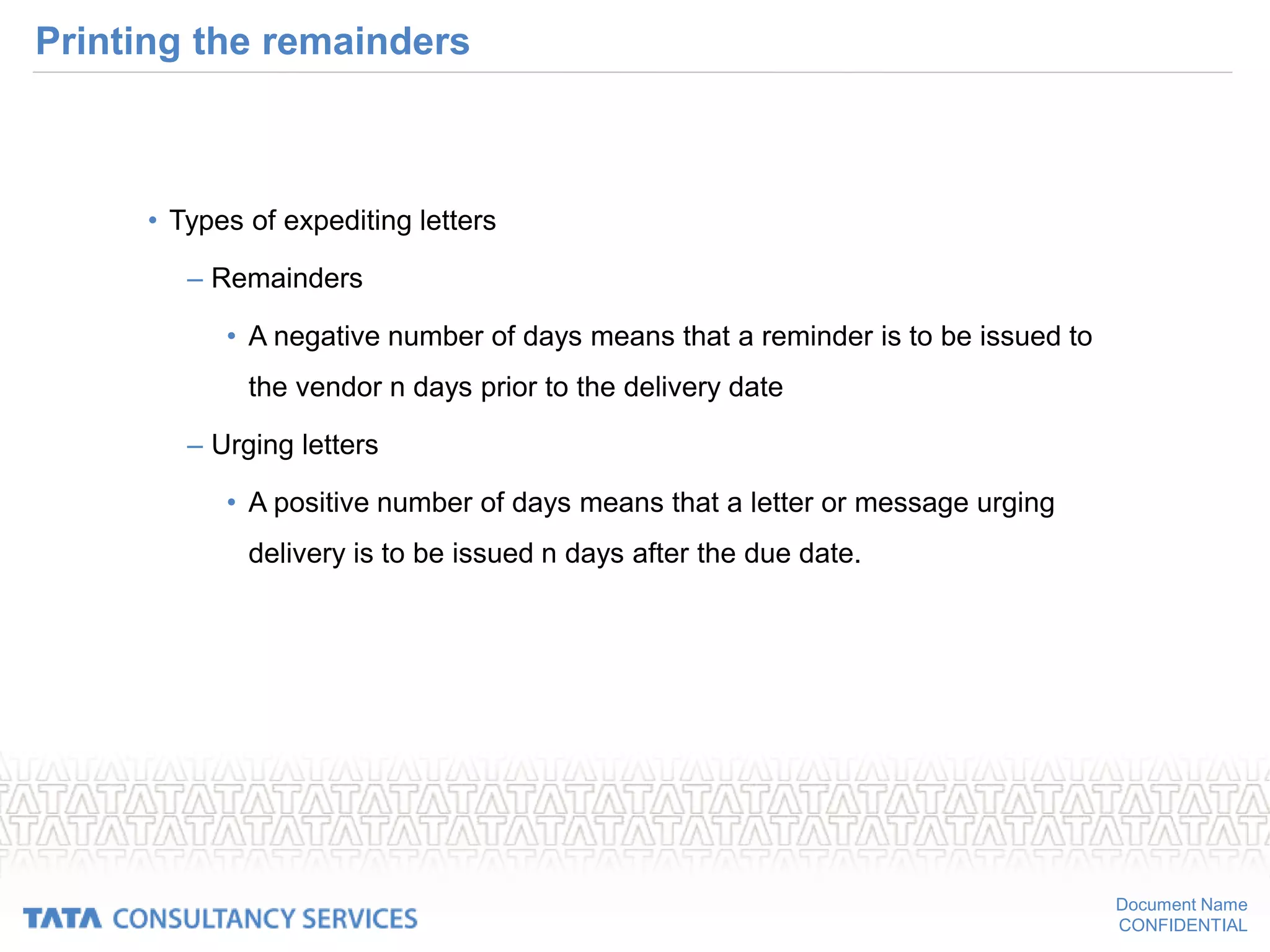 Document Name
CONFIDENTIAL
Printing the remainders
• Types of expediting letters
– Remainders
• A negative number of days means that a reminder is to be issued to
the vendor n days prior to the delivery date
– Urging letters
• A positive number of days means that a letter or message urging
delivery is to be issued n days after the due date.
 