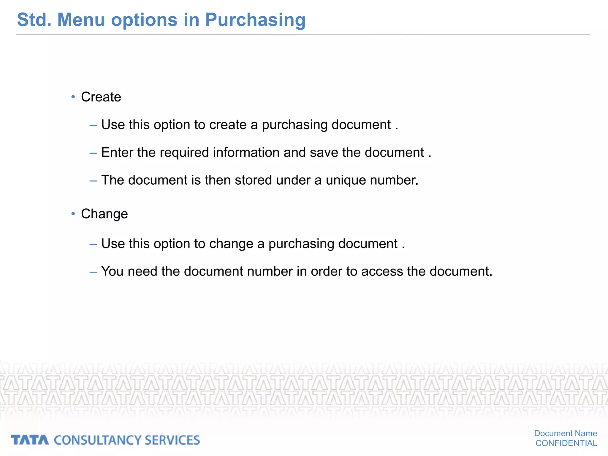 Document Name
CONFIDENTIAL
Std. Menu options in Purchasing
• Create
– Use this option to create a purchasing document .
– Enter the required information and save the document .
– The document is then stored under a unique number.
• Change
– Use this option to change a purchasing document .
– You need the document number in order to access the document.
 