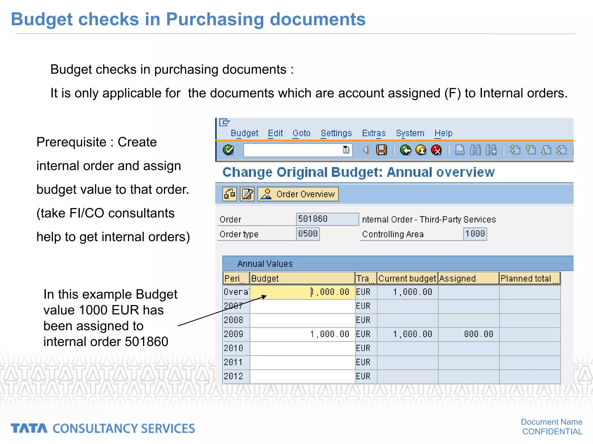 Document Name
CONFIDENTIAL
Budget checks in Purchasing documents
Budget checks in purchasing documents :
It is only applicable for the documents which are account assigned (F) to Internal orders.
Prerequisite : Create
internal order and assign
budget value to that order.
(take FI/CO consultants
help to get internal orders)
In this example Budget
value 1000 EUR has
been assigned to
internal order 501860
 