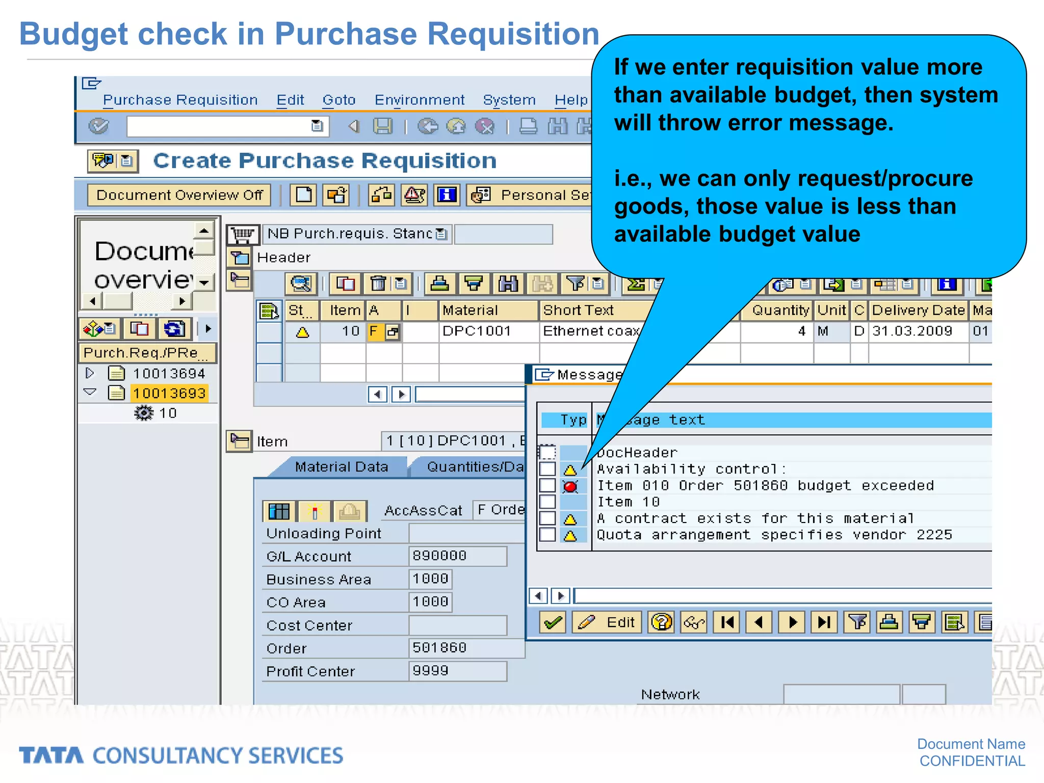 Document Name
CONFIDENTIAL
Budget check in Purchase Requisition
If we enter requisition value more
than available budget, then system
will throw error message.
i.e., we can only request/procure
goods, those value is less than
available budget value
 