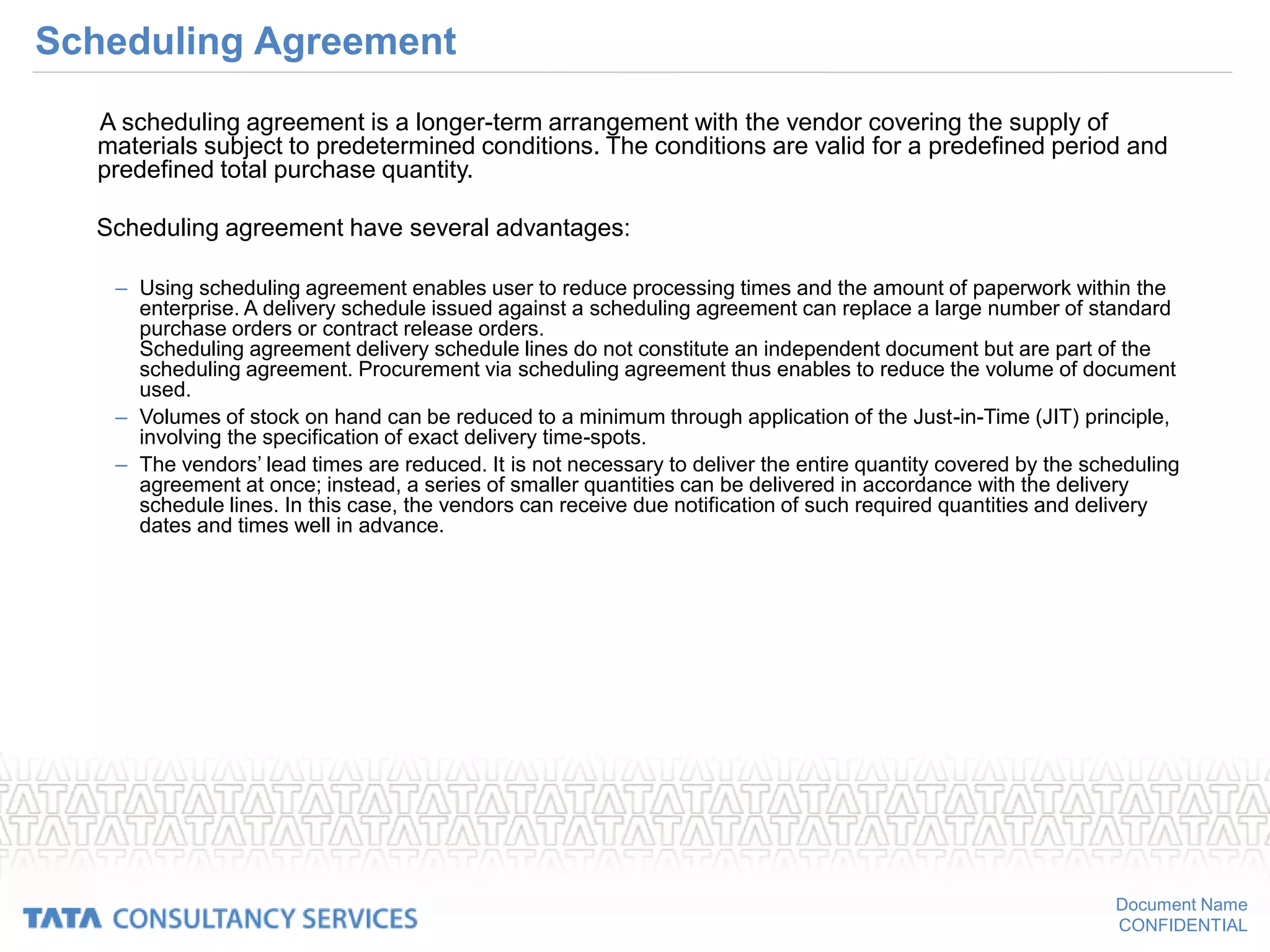 Document Name
CONFIDENTIAL
Scheduling Agreement
A scheduling agreement is a longer-term arrangement with the vendor covering the supply of
materials subject to predetermined conditions. The conditions are valid for a predefined period and
predefined total purchase quantity.
Scheduling agreement have several advantages:
– Using scheduling agreement enables user to reduce processing times and the amount of paperwork within the
enterprise. A delivery schedule issued against a scheduling agreement can replace a large number of standard
purchase orders or contract release orders.
Scheduling agreement delivery schedule lines do not constitute an independent document but are part of the
scheduling agreement. Procurement via scheduling agreement thus enables to reduce the volume of document
used.
– Volumes of stock on hand can be reduced to a minimum through application of the Just-in-Time (JIT) principle,
involving the specification of exact delivery time-spots.
– The vendors’ lead times are reduced. It is not necessary to deliver the entire quantity covered by the scheduling
agreement at once; instead, a series of smaller quantities can be delivered in accordance with the delivery
schedule lines. In this case, the vendors can receive due notification of such required quantities and delivery
dates and times well in advance.
 