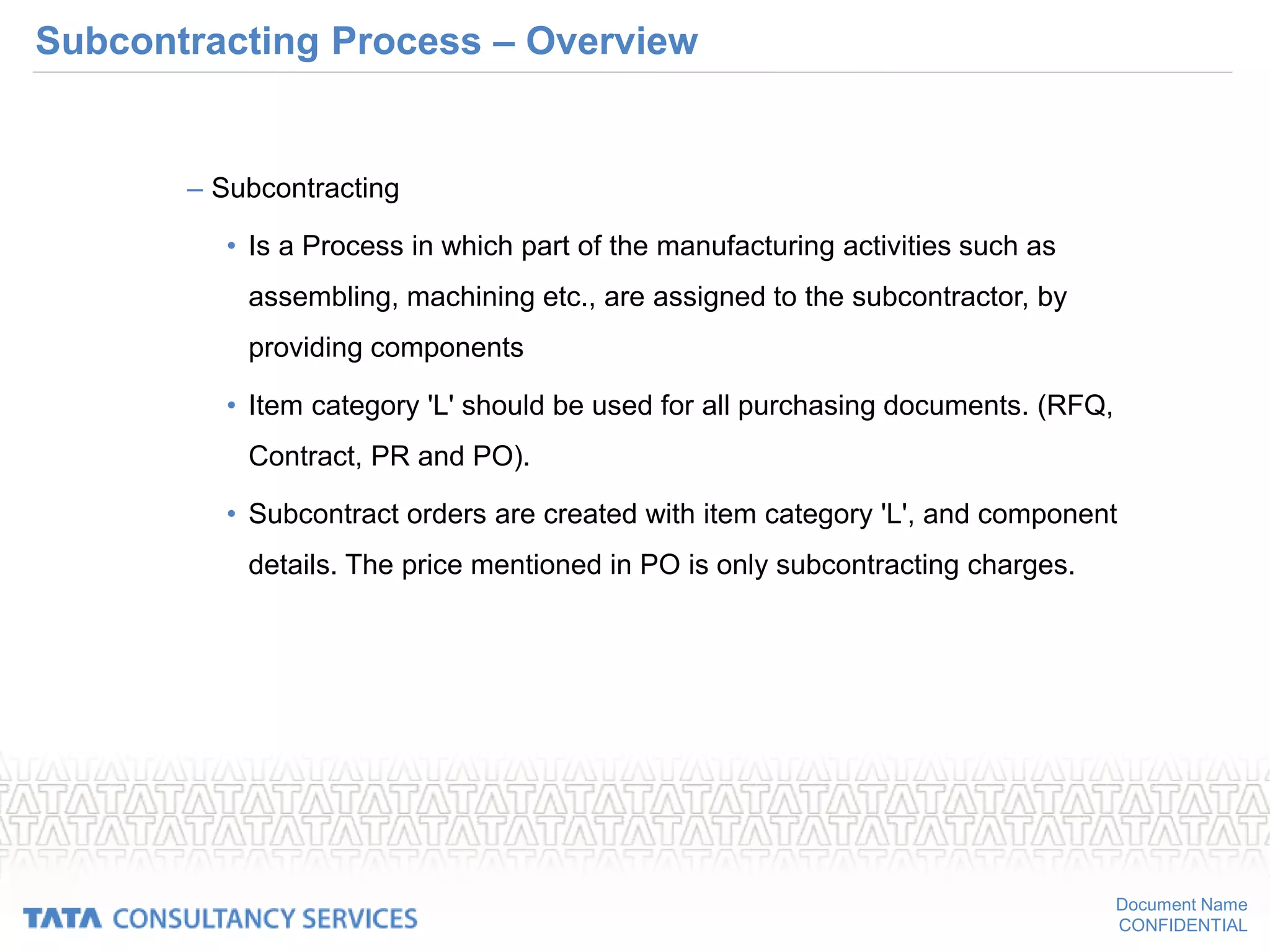 Document Name
CONFIDENTIAL
Subcontracting Process – Overview
– Subcontracting
• Is a Process in which part of the manufacturing activities such as
assembling, machining etc., are assigned to the subcontractor, by
providing components
• Item category 'L' should be used for all purchasing documents. (RFQ,
Contract, PR and PO).
• Subcontract orders are created with item category 'L', and component
details. The price mentioned in PO is only subcontracting charges.
 