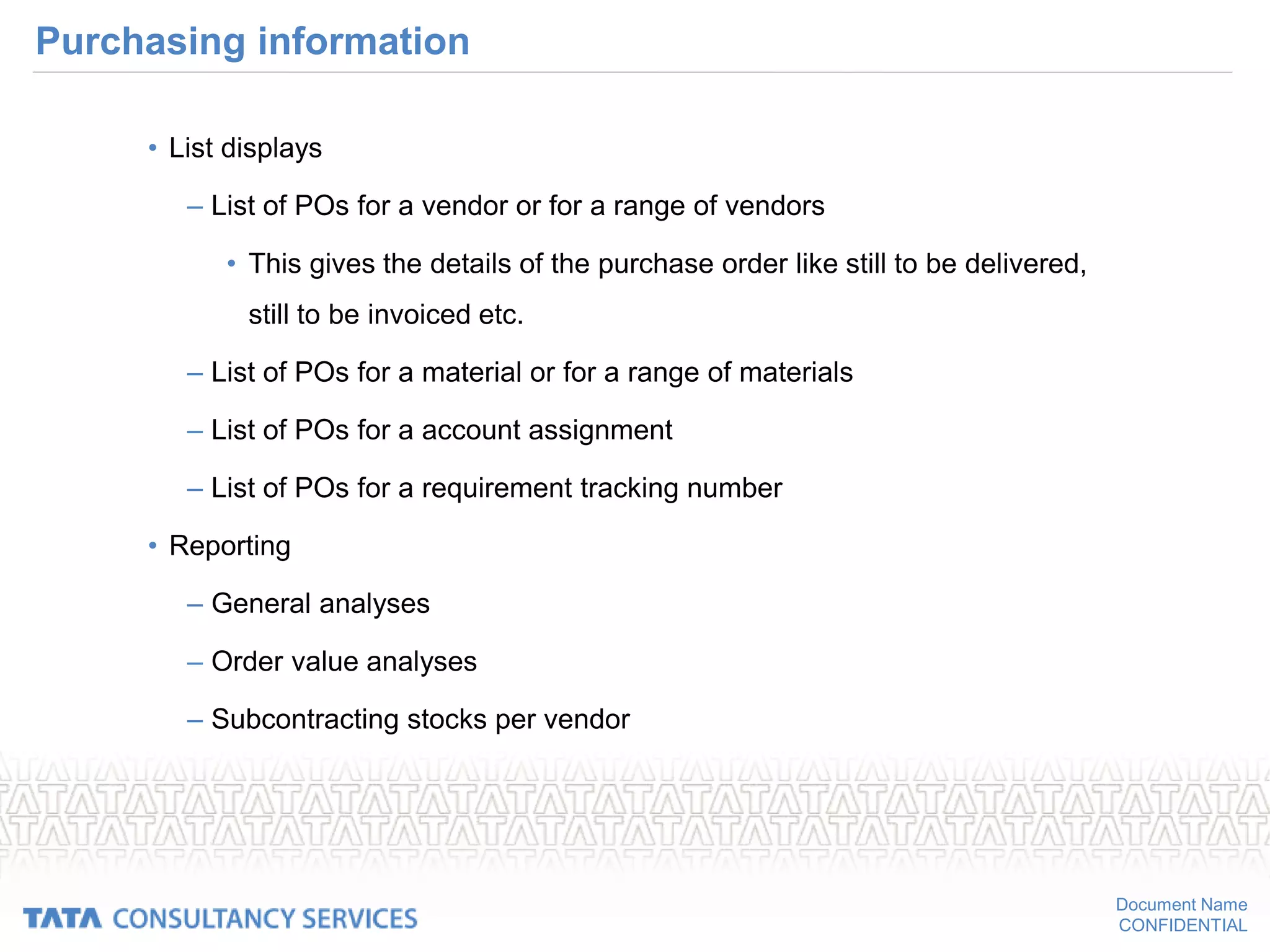 Document Name
CONFIDENTIAL
Purchasing information
• List displays
– List of POs for a vendor or for a range of vendors
• This gives the details of the purchase order like still to be delivered,
still to be invoiced etc.
– List of POs for a material or for a range of materials
– List of POs for a account assignment
– List of POs for a requirement tracking number
• Reporting
– General analyses
– Order value analyses
– Subcontracting stocks per vendor
 