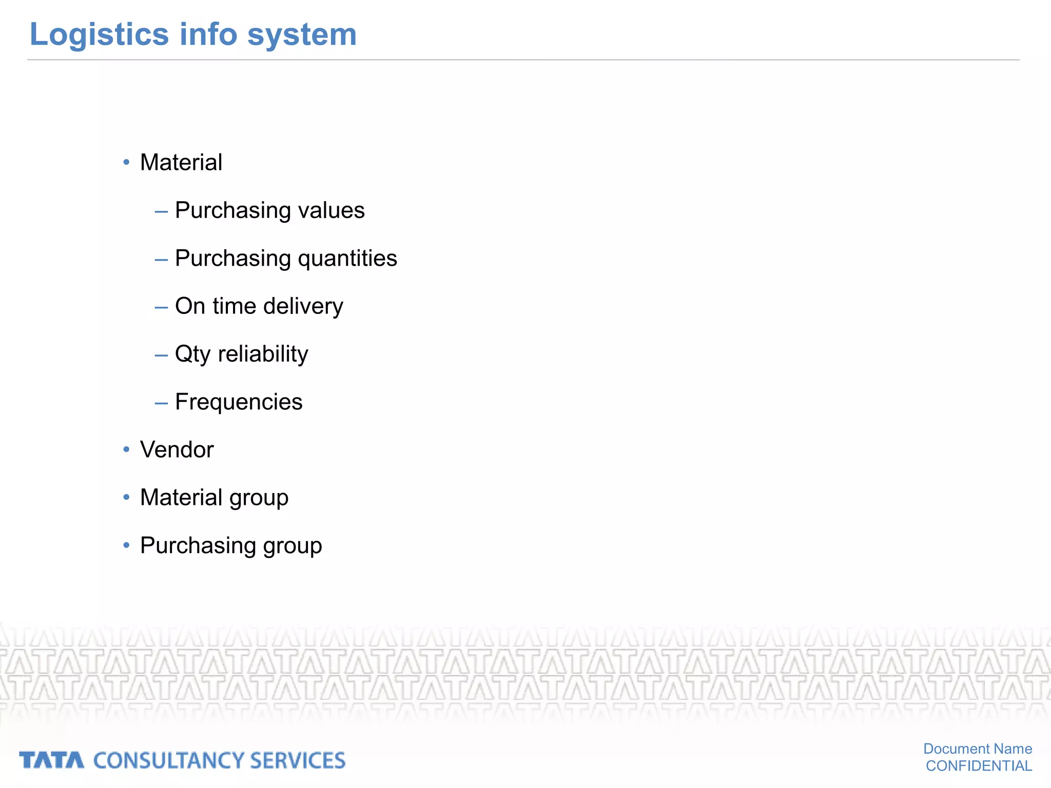 Document Name
CONFIDENTIAL
Logistics info system
• Material
– Purchasing values
– Purchasing quantities
– On time delivery
– Qty reliability
– Frequencies
• Vendor
• Material group
• Purchasing group
 