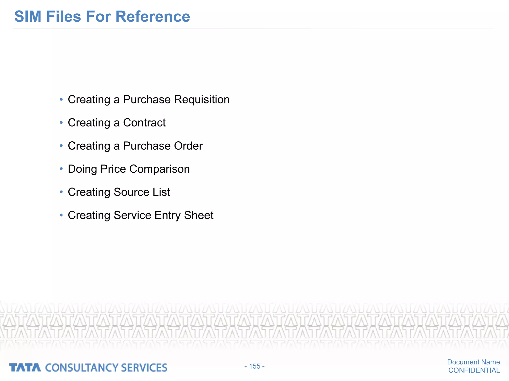 Document Name
CONFIDENTIAL
SIM Files For Reference
• Creating a Purchase Requisition
• Creating a Contract
• Creating a Purchase Order
• Doing Price Comparison
• Creating Source List
• Creating Service Entry Sheet
- 155 -
 