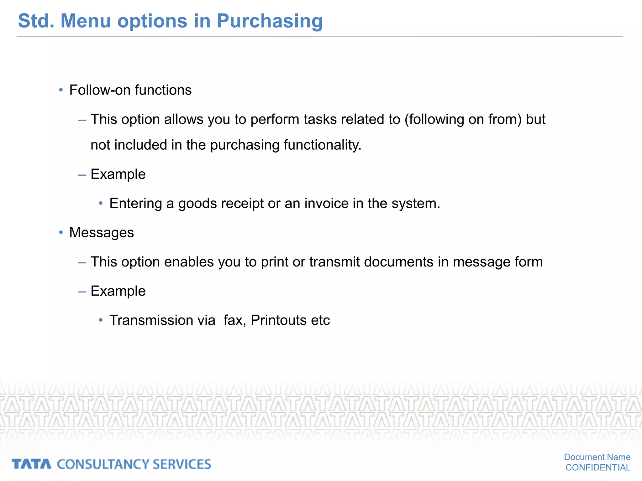 Document Name
CONFIDENTIAL
Std. Menu options in Purchasing
• Follow-on functions
– This option allows you to perform tasks related to (following on from) but
not included in the purchasing functionality.
– Example
• Entering a goods receipt or an invoice in the system.
• Messages
– This option enables you to print or transmit documents in message form
– Example
• Transmission via fax, Printouts etc
 