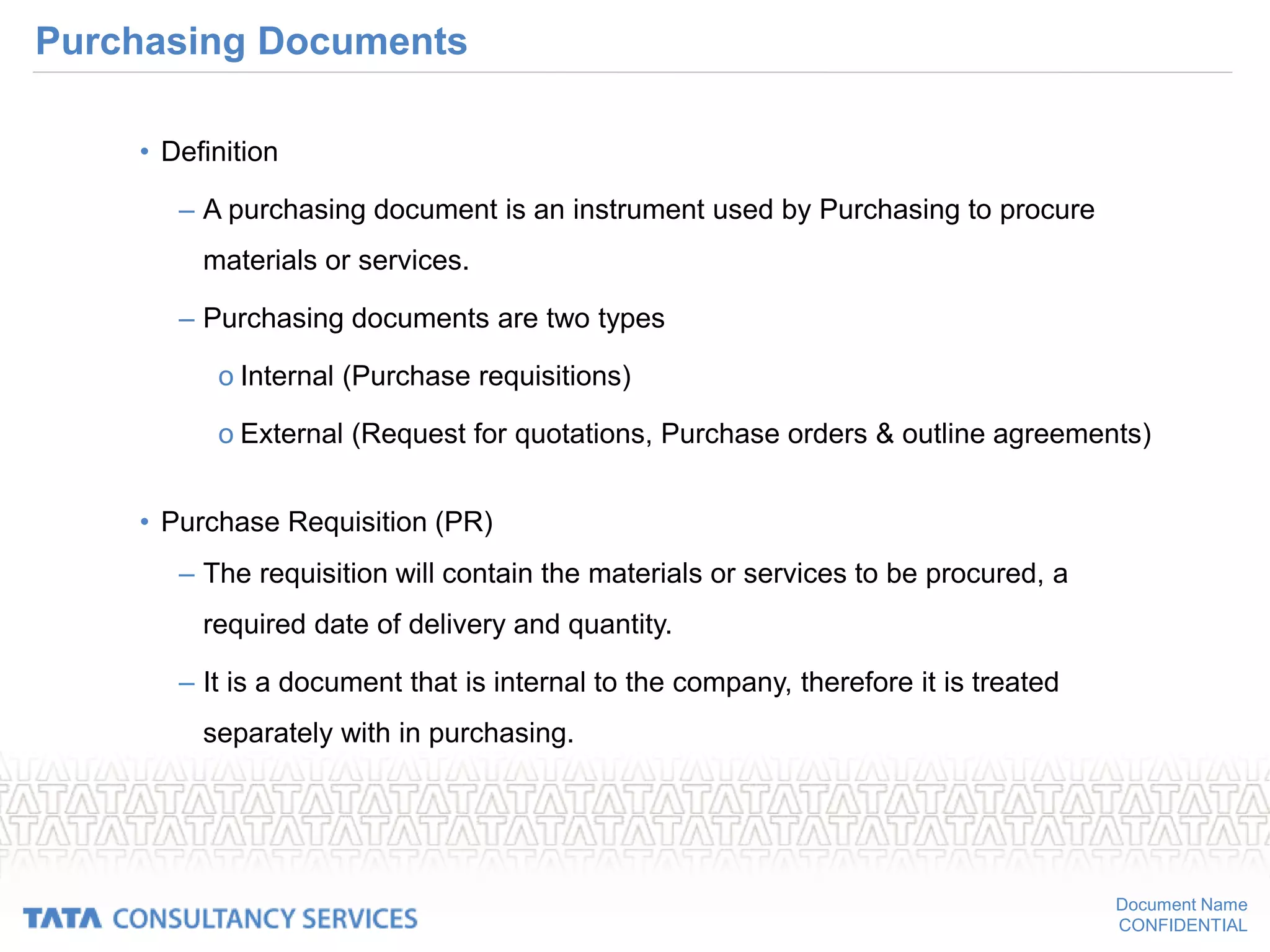 Document Name
CONFIDENTIAL
Purchasing Documents
• Definition
– A purchasing document is an instrument used by Purchasing to procure
materials or services.
– Purchasing documents are two types
o Internal (Purchase requisitions)
o External (Request for quotations, Purchase orders & outline agreements)
• Purchase Requisition (PR)
– The requisition will contain the materials or services to be procured, a
required date of delivery and quantity.
– It is a document that is internal to the company, therefore it is treated
separately with in purchasing.
 