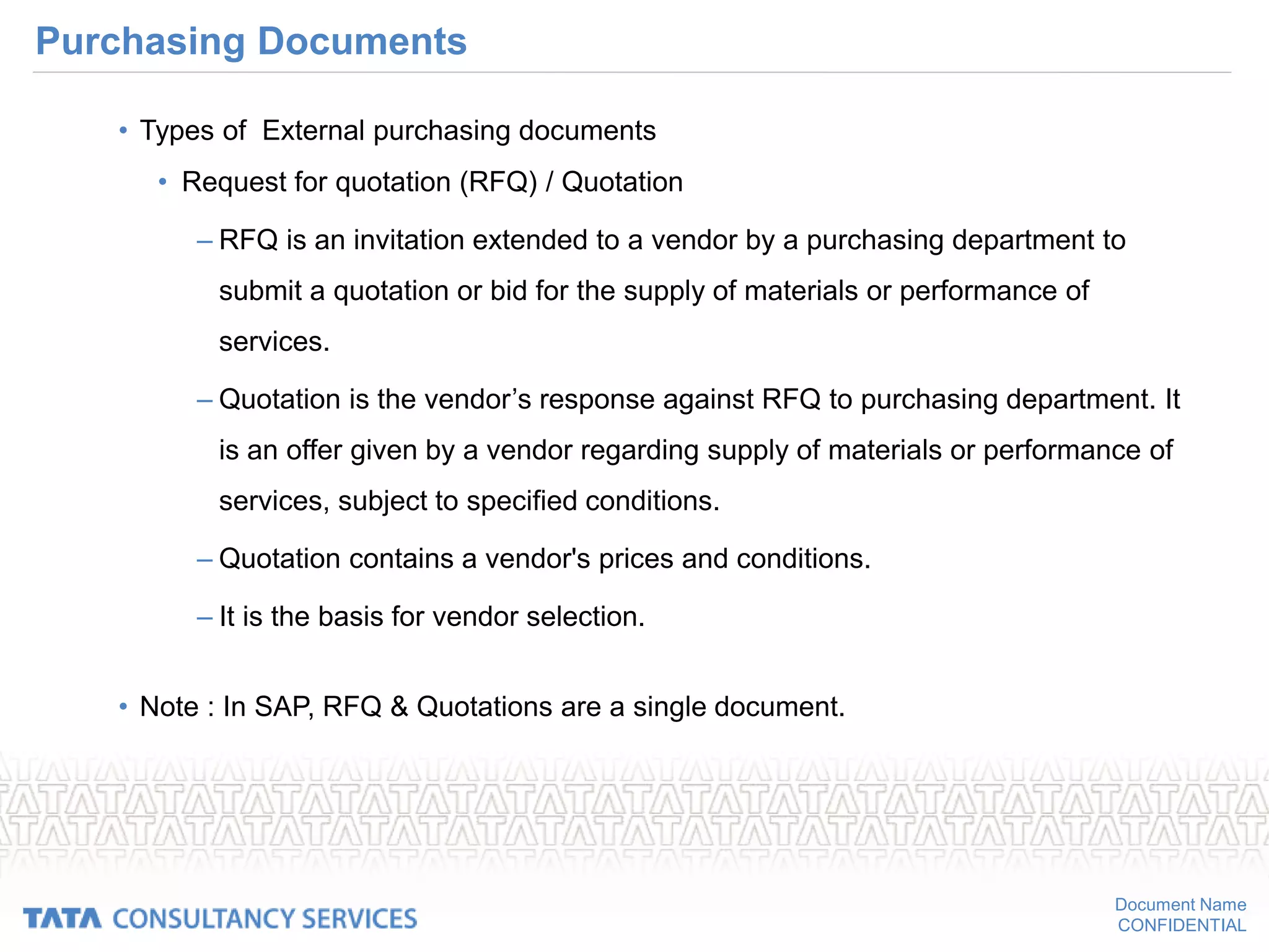 Document Name
CONFIDENTIAL
Purchasing Documents
• Types of External purchasing documents
• Request for quotation (RFQ) / Quotation
– RFQ is an invitation extended to a vendor by a purchasing department to
submit a quotation or bid for the supply of materials or performance of
services.
– Quotation is the vendor’s response against RFQ to purchasing department. It
is an offer given by a vendor regarding supply of materials or performance of
services, subject to specified conditions.
– Quotation contains a vendor's prices and conditions.
– It is the basis for vendor selection.
• Note : In SAP, RFQ & Quotations are a single document.
 