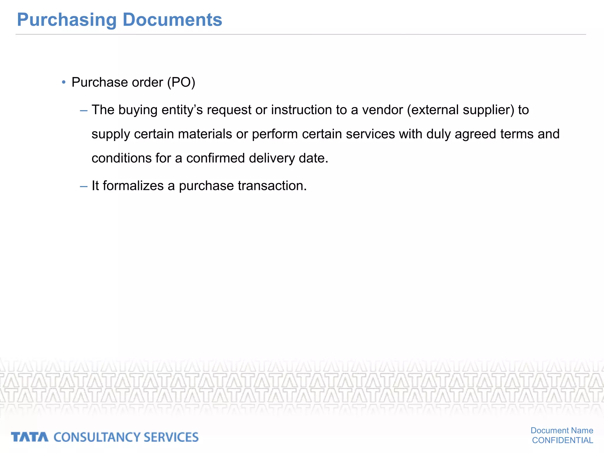 Document Name
CONFIDENTIAL
Purchasing Documents
• Purchase order (PO)
– The buying entity’s request or instruction to a vendor (external supplier) to
supply certain materials or perform certain services with duly agreed terms and
conditions for a confirmed delivery date.
– It formalizes a purchase transaction.
 