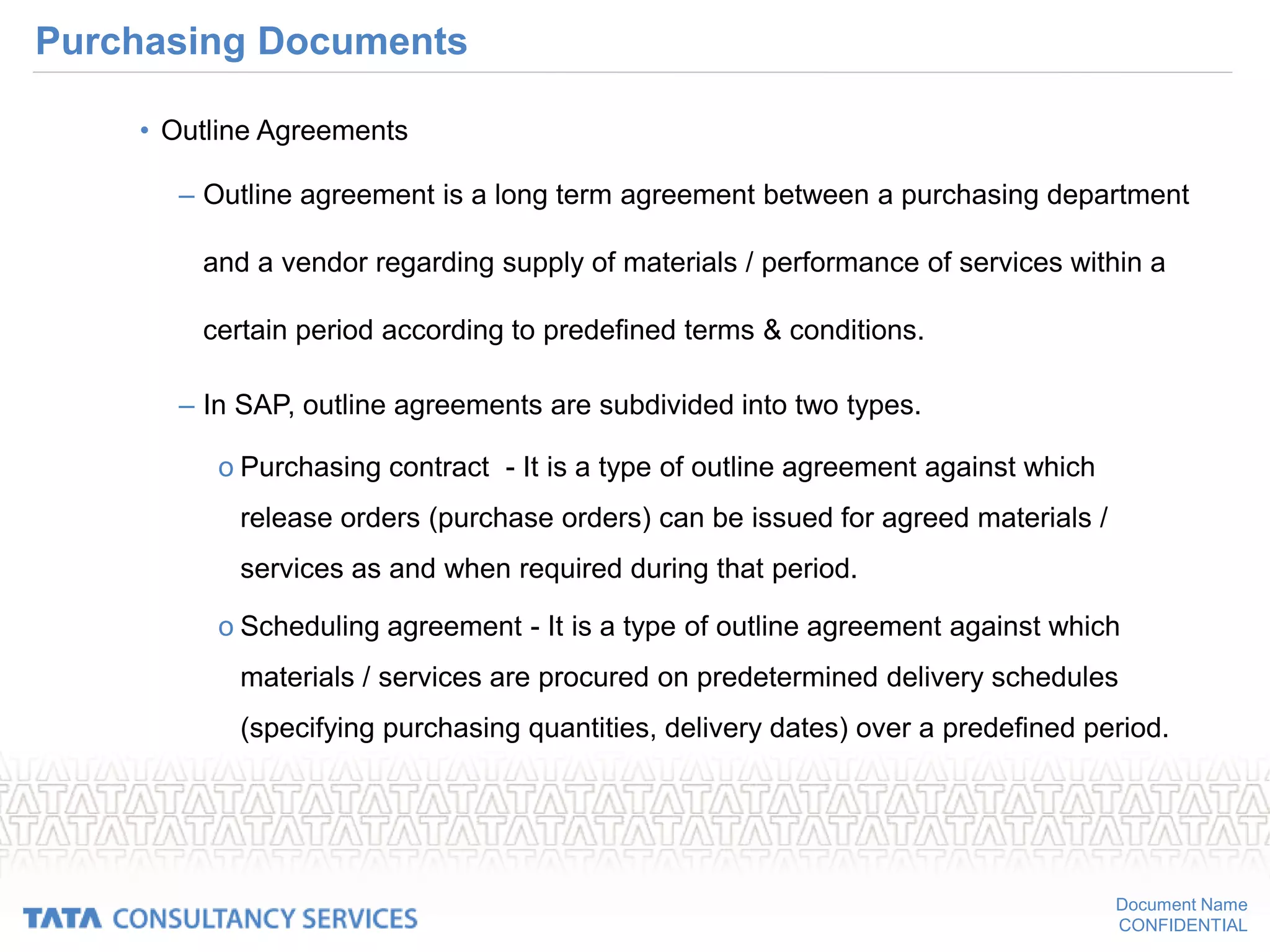 Document Name
CONFIDENTIAL
Purchasing Documents
• Outline Agreements
– Outline agreement is a long term agreement between a purchasing department
and a vendor regarding supply of materials / performance of services within a
certain period according to predefined terms & conditions.
– In SAP, outline agreements are subdivided into two types.
o Purchasing contract - It is a type of outline agreement against which
release orders (purchase orders) can be issued for agreed materials /
services as and when required during that period.
o Scheduling agreement - It is a type of outline agreement against which
materials / services are procured on predetermined delivery schedules
(specifying purchasing quantities, delivery dates) over a predefined period.
 