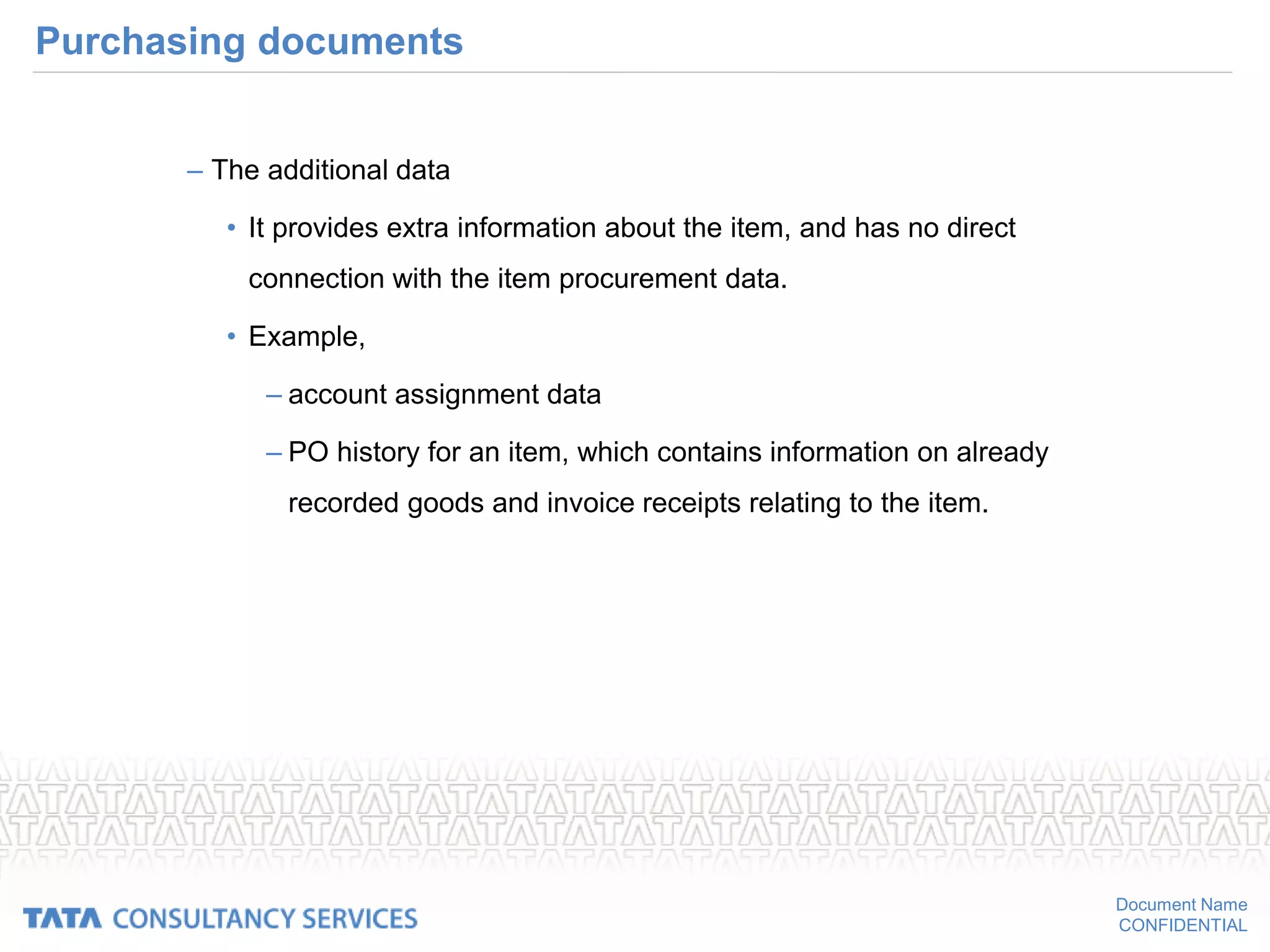 Document Name
CONFIDENTIAL
Purchasing documents
– The additional data
• It provides extra information about the item, and has no direct
connection with the item procurement data.
• Example,
– account assignment data
– PO history for an item, which contains information on already
recorded goods and invoice receipts relating to the item.
 