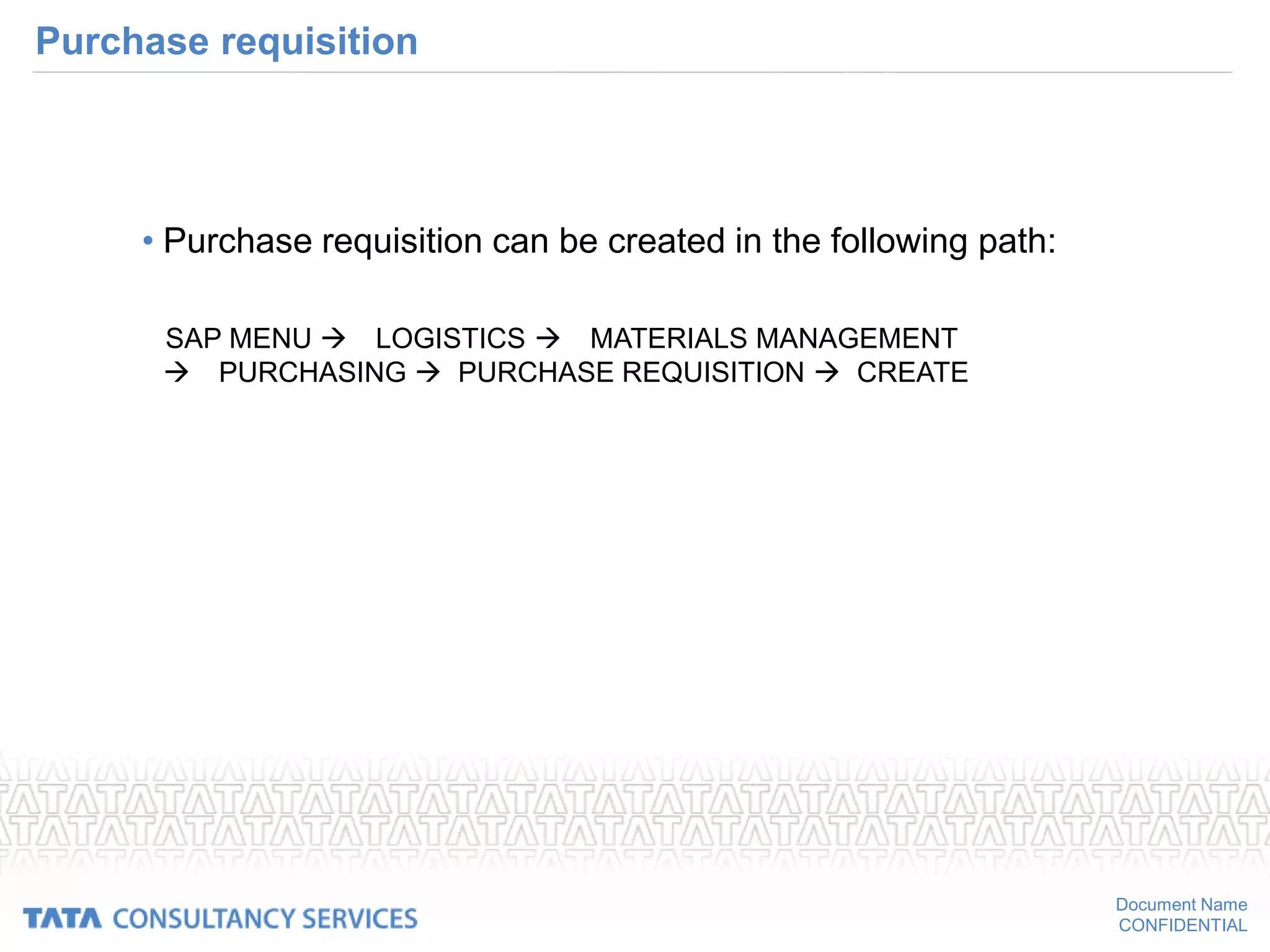 Document Name
CONFIDENTIAL
Purchase requisition
• Purchase requisition can be created in the following path:
SAP MENU LOGISTICS MATERIALS MANAGEMENT
PURCHASING  PURCHASE REQUISITION  CREATE
 