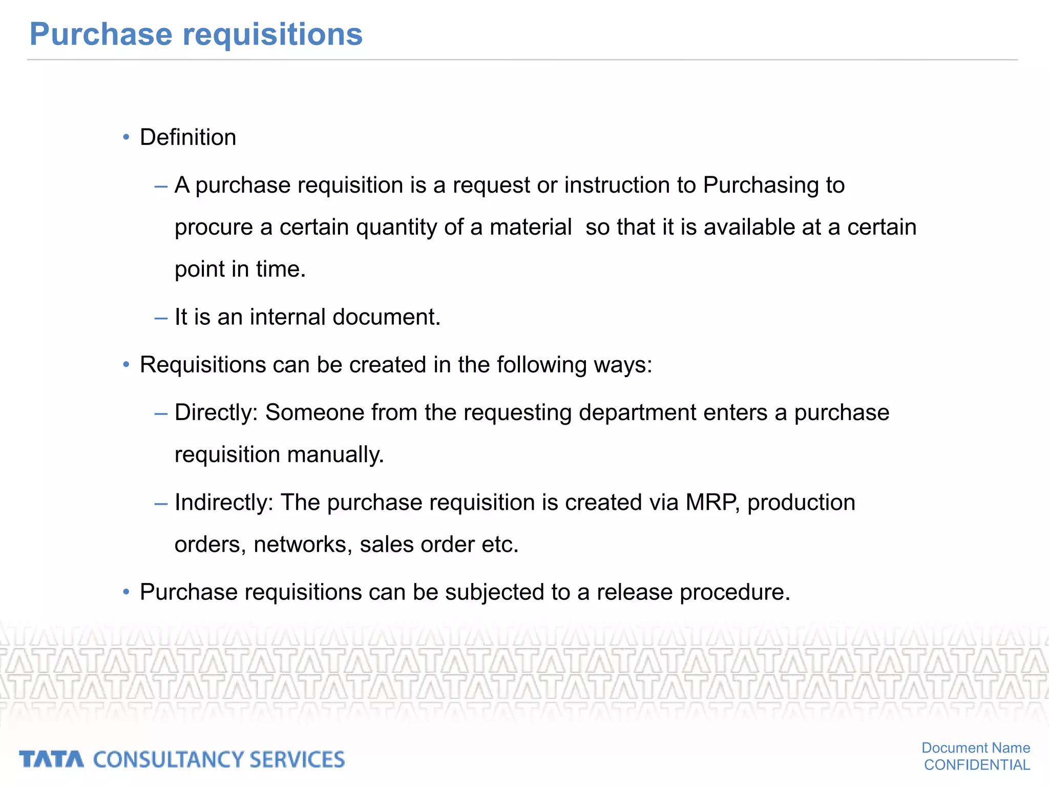 Document Name
CONFIDENTIAL
Purchase requisitions
• Definition
– A purchase requisition is a request or instruction to Purchasing to
procure a certain quantity of a material so that it is available at a certain
point in time.
– It is an internal document.
• Requisitions can be created in the following ways:
– Directly: Someone from the requesting department enters a purchase
requisition manually.
– Indirectly: The purchase requisition is created via MRP, production
orders, networks, sales order etc.
• Purchase requisitions can be subjected to a release procedure.
 