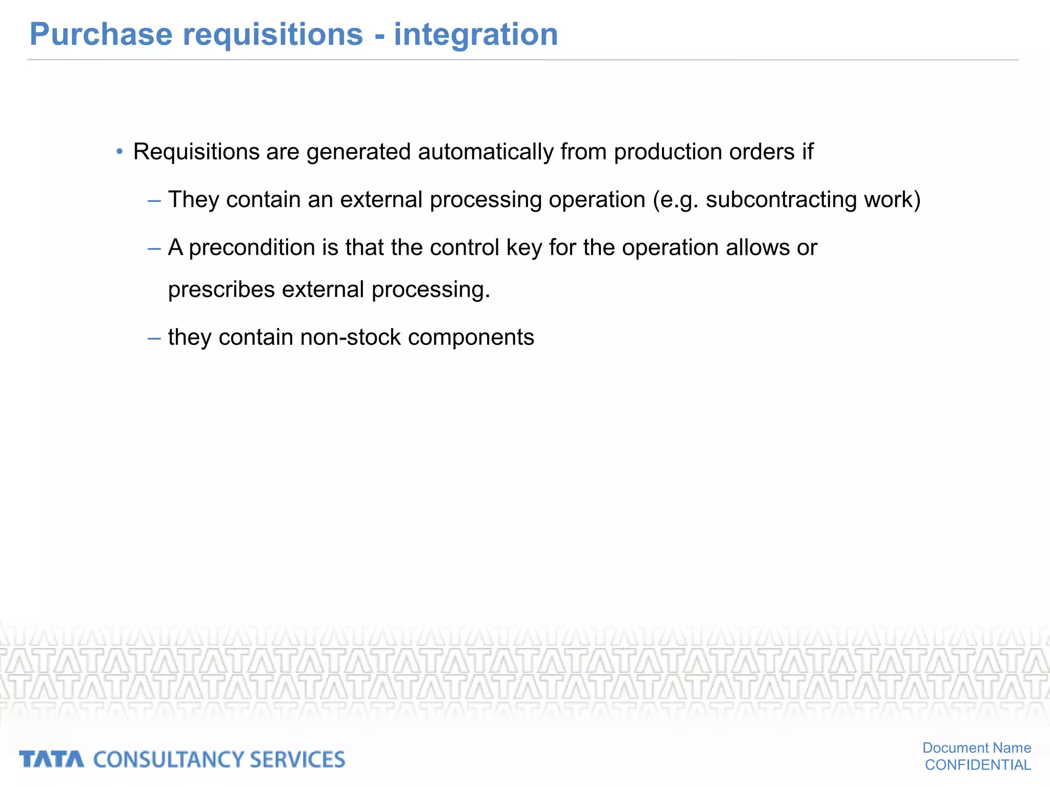 Document Name
CONFIDENTIAL
Purchase requisitions - integration
• Requisitions are generated automatically from production orders if
– They contain an external processing operation (e.g. subcontracting work)
– A precondition is that the control key for the operation allows or
prescribes external processing.
– they contain non-stock components
 