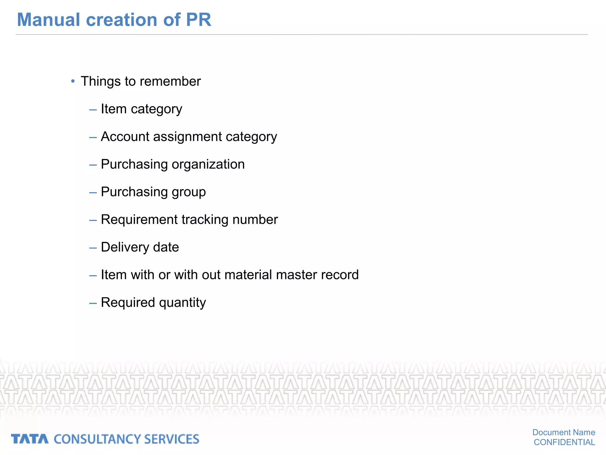 Document Name
CONFIDENTIAL
Manual creation of PR
• Things to remember
– Item category
– Account assignment category
– Purchasing organization
– Purchasing group
– Requirement tracking number
– Delivery date
– Item with or with out material master record
– Required quantity
 