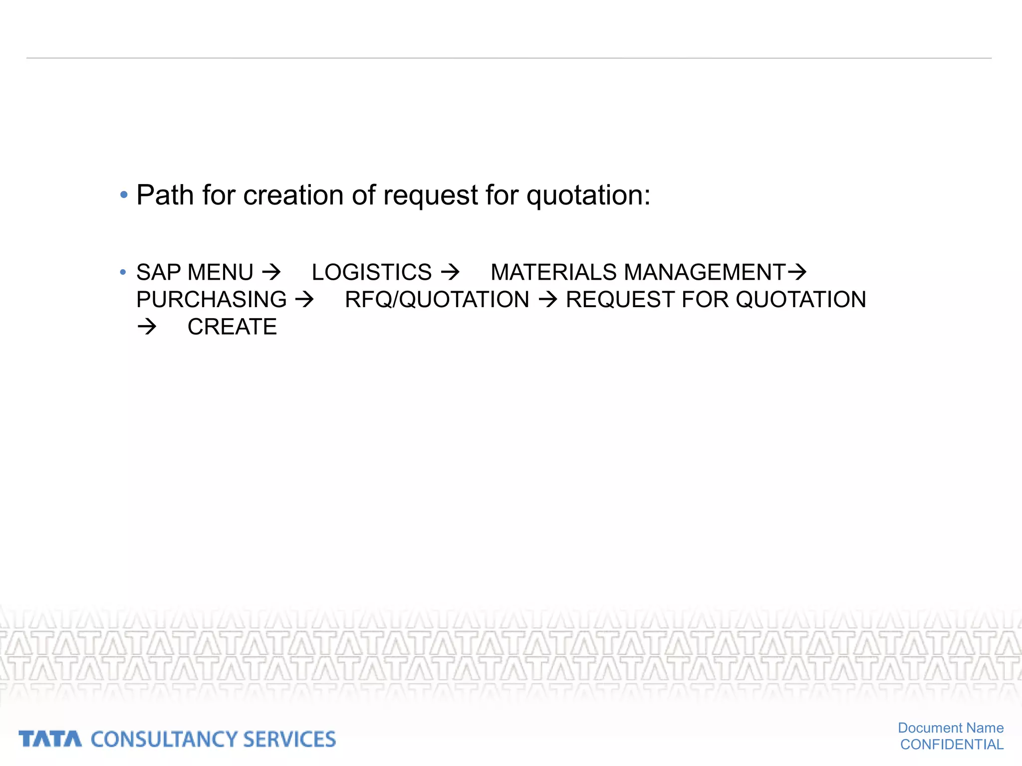 Document Name
CONFIDENTIAL
• Path for creation of request for quotation:
• SAP MENU  LOGISTICS  MATERIALS MANAGEMENT
PURCHASING  RFQ/QUOTATION  REQUEST FOR QUOTATION
 CREATE
 