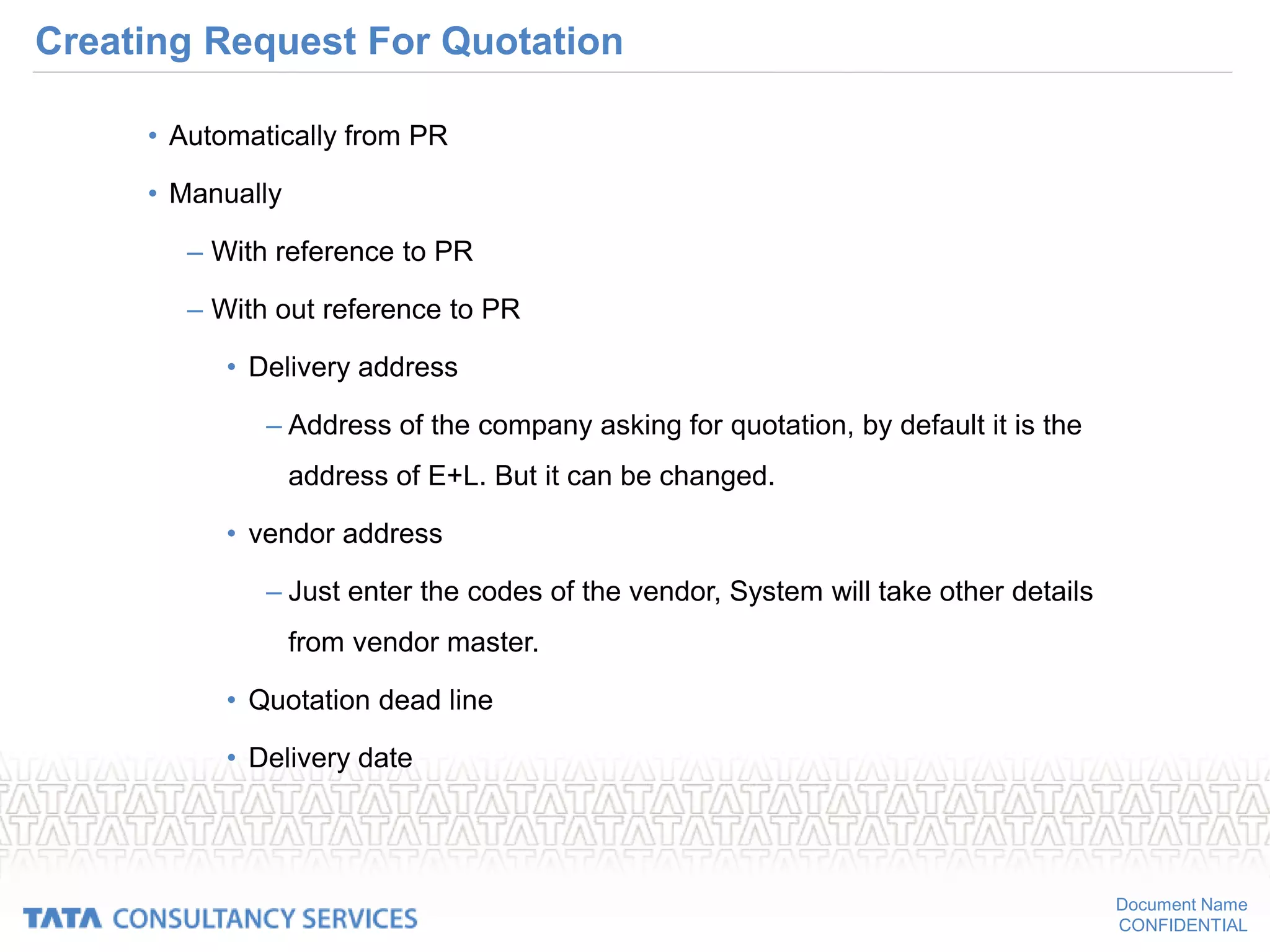 Document Name
CONFIDENTIAL
Creating Request For Quotation
• Automatically from PR
• Manually
– With reference to PR
– With out reference to PR
• Delivery address
– Address of the company asking for quotation, by default it is the
address of E+L. But it can be changed.
• vendor address
– Just enter the codes of the vendor, System will take other details
from vendor master.
• Quotation dead line
• Delivery date
 