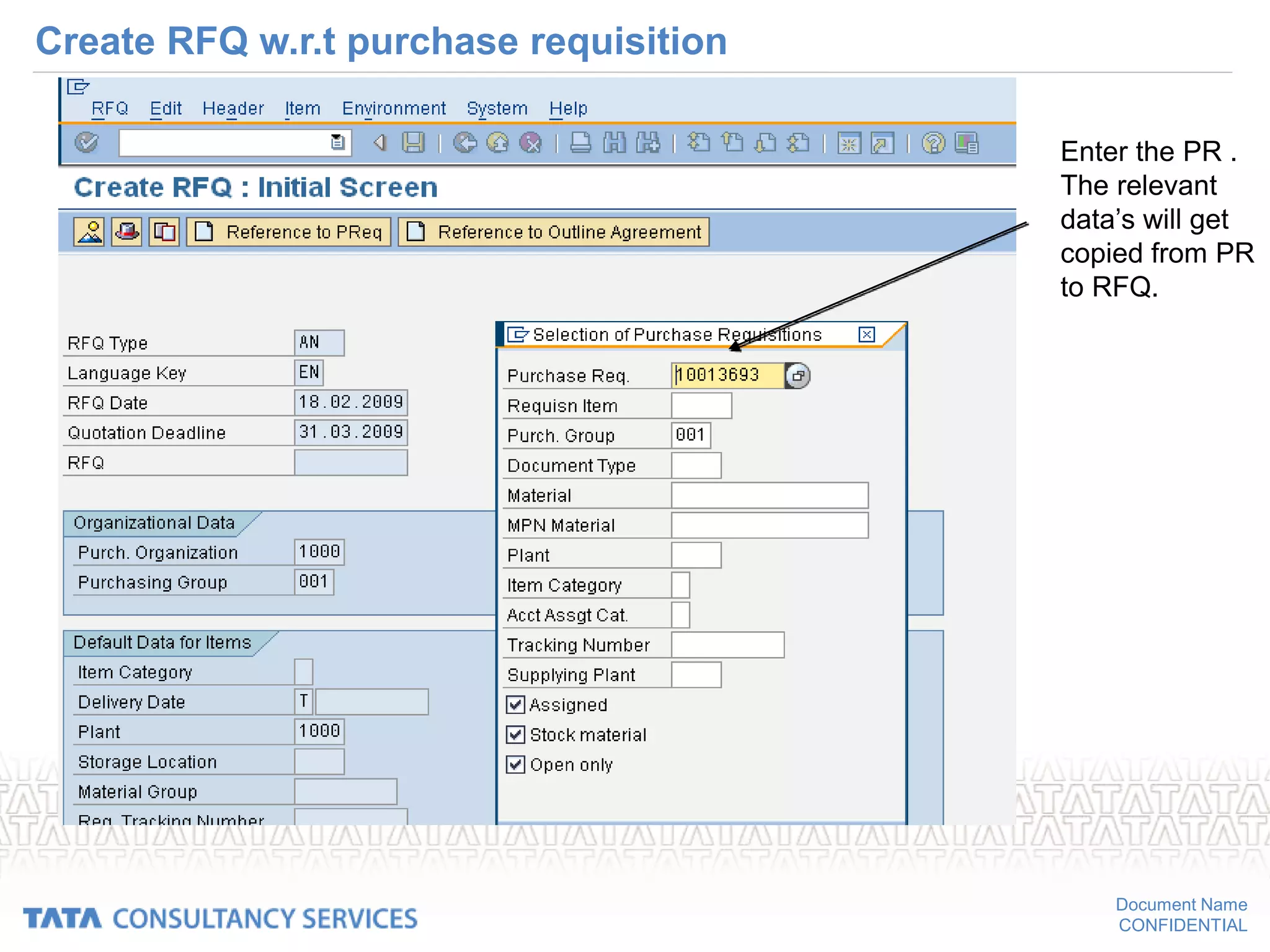 Document Name
CONFIDENTIAL
Create RFQ w.r.t purchase requisition
Enter the PR .
The relevant
data’s will get
copied from PR
to RFQ.
 
