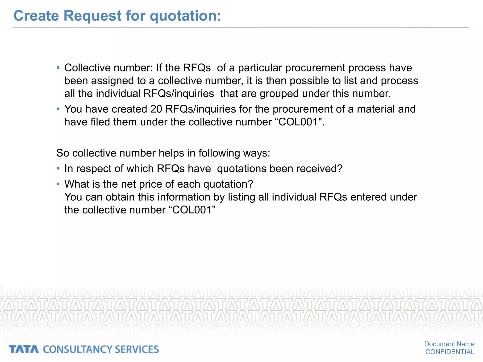 Document Name
CONFIDENTIAL
Create Request for quotation:
• Collective number: If the RFQs of a particular procurement process have
been assigned to a collective number, it is then possible to list and process
all the individual RFQs/inquiries that are grouped under this number.
• You have created 20 RFQs/inquiries for the procurement of a material and
have filed them under the collective number “COL001".
So collective number helps in following ways:
• In respect of which RFQs have quotations been received?
• What is the net price of each quotation?
You can obtain this information by listing all individual RFQs entered under
the collective number “COL001”
 