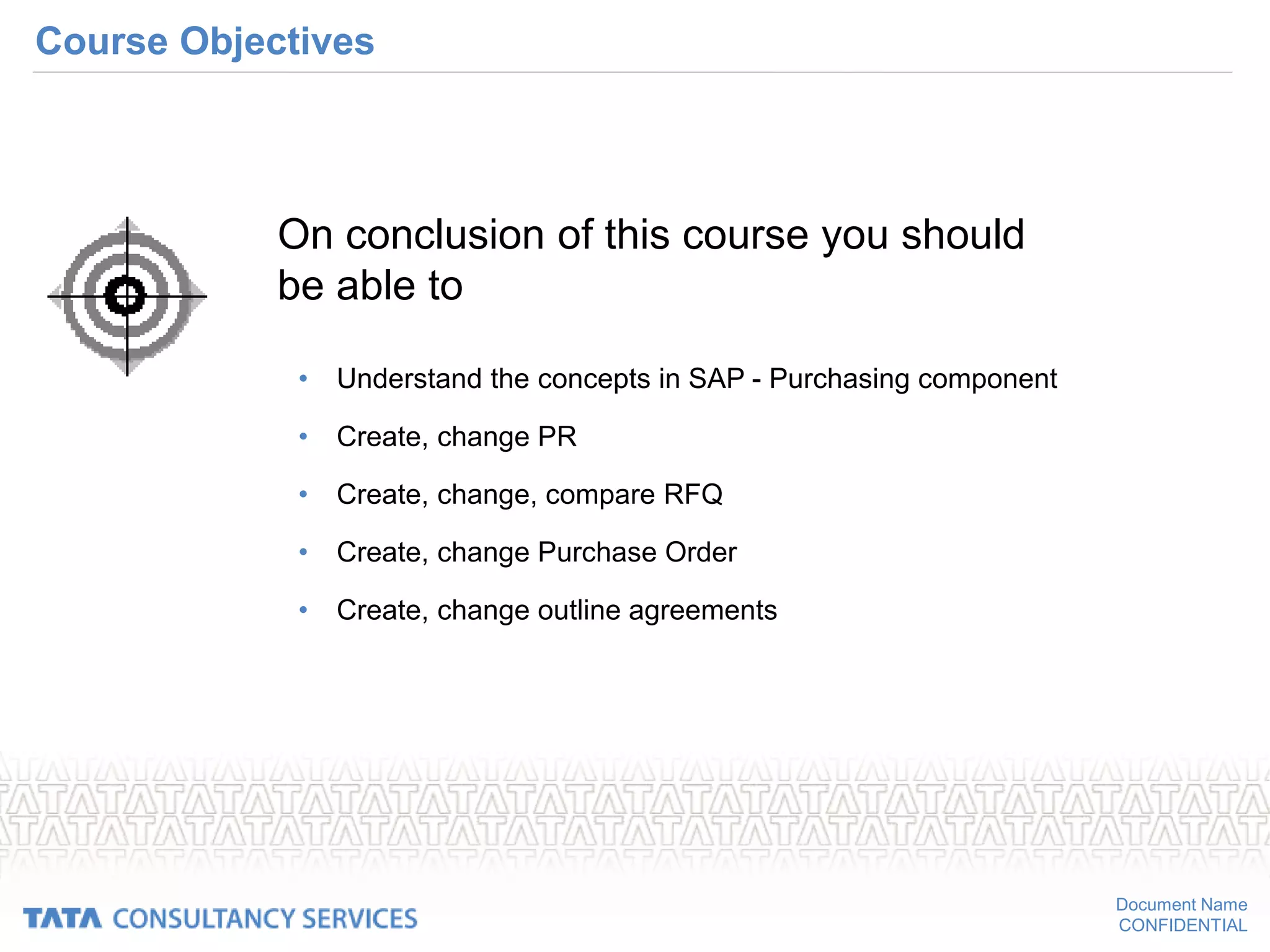 Document Name
CONFIDENTIAL
Course Objectives
• Understand the concepts in SAP - Purchasing component
• Create, change PR
• Create, change, compare RFQ
• Create, change Purchase Order
• Create, change outline agreements
On conclusion of this course you should
be able to
 