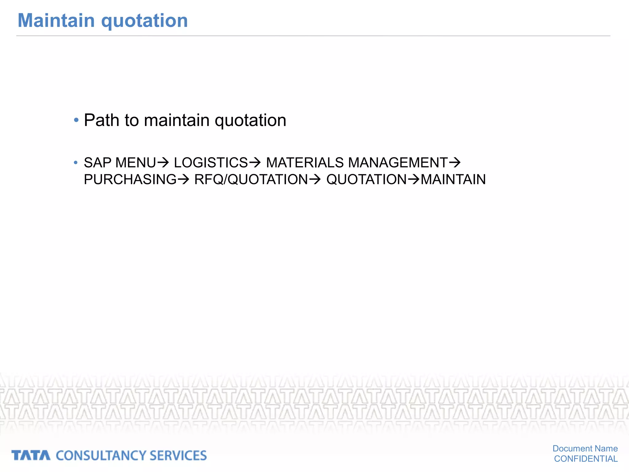 Document Name
CONFIDENTIAL
Maintain quotation
• Path to maintain quotation
• SAP MENU LOGISTICS MATERIALS MANAGEMENT
PURCHASING RFQ/QUOTATION QUOTATIONMAINTAIN
 