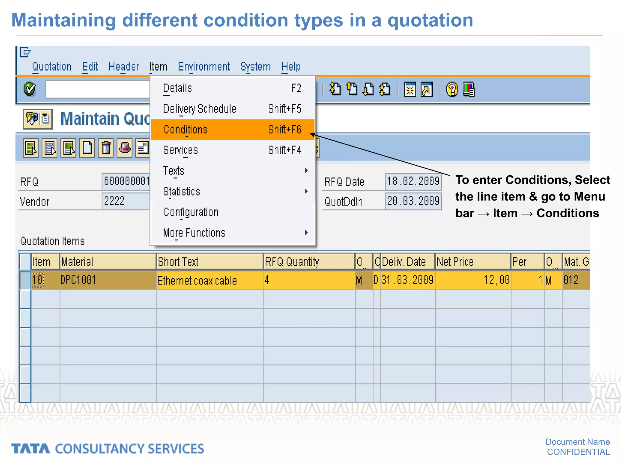 Document Name
CONFIDENTIAL
Maintaining different condition types in a quotation
To enter Conditions, Select
the line item & go to Menu
bar → Item → Conditions
 