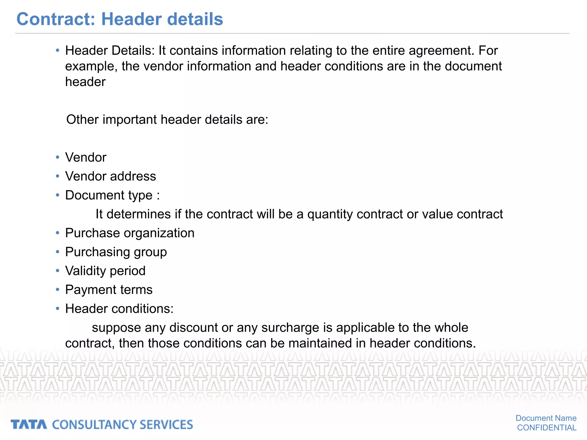 Document Name
CONFIDENTIAL
Contract: Header details
• Header Details: It contains information relating to the entire agreement. For
example, the vendor information and header conditions are in the document
header
Other important header details are:
• Vendor
• Vendor address
• Document type :
It determines if the contract will be a quantity contract or value contract
• Purchase organization
• Purchasing group
• Validity period
• Payment terms
• Header conditions:
suppose any discount or any surcharge is applicable to the whole
contract, then those conditions can be maintained in header conditions.
 