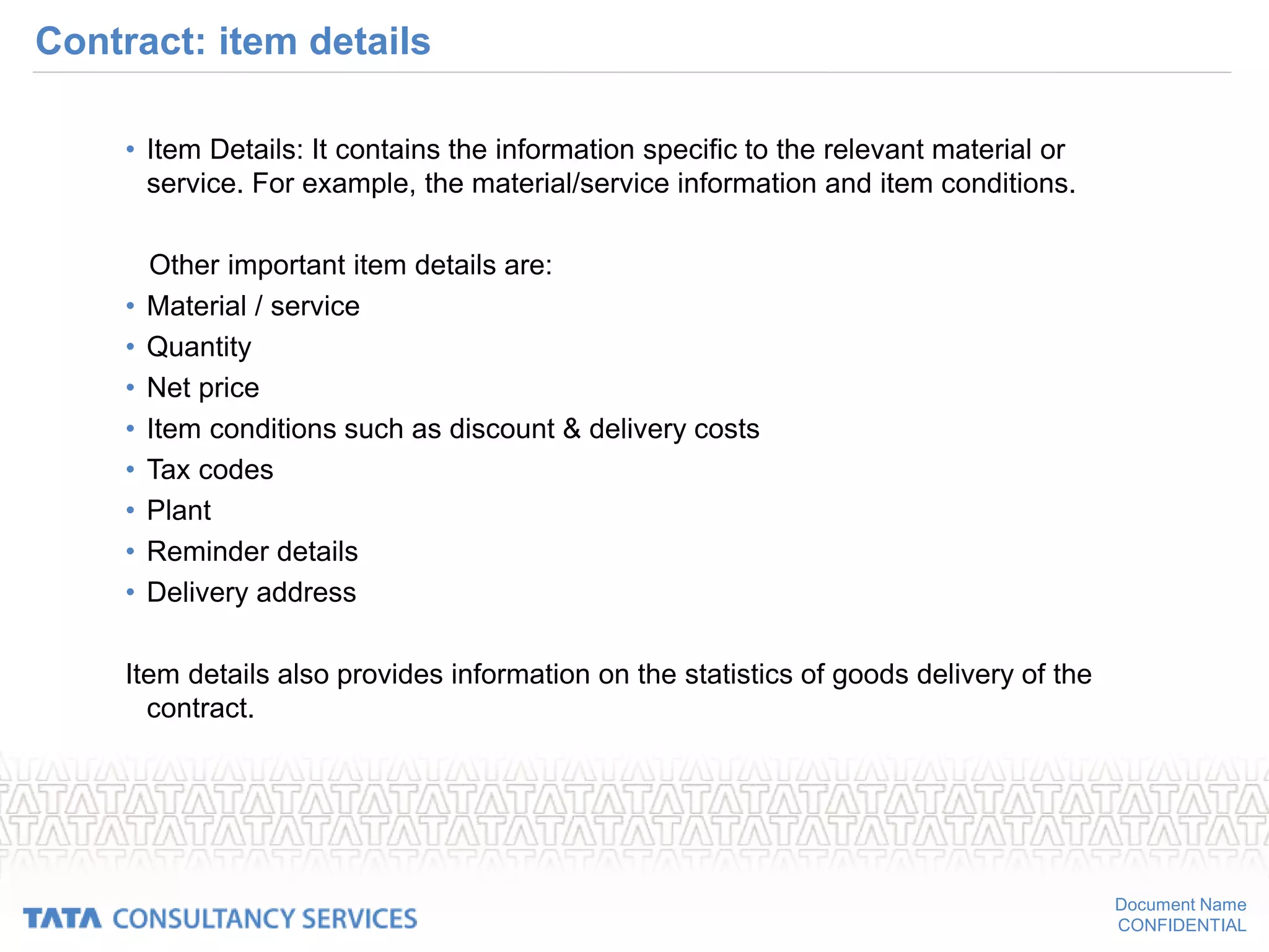 Document Name
CONFIDENTIAL
Contract: item details
• Item Details: It contains the information specific to the relevant material or
service. For example, the material/service information and item conditions.
Other important item details are:
• Material / service
• Quantity
• Net price
• Item conditions such as discount & delivery costs
• Tax codes
• Plant
• Reminder details
• Delivery address
Item details also provides information on the statistics of goods delivery of the
contract.
 